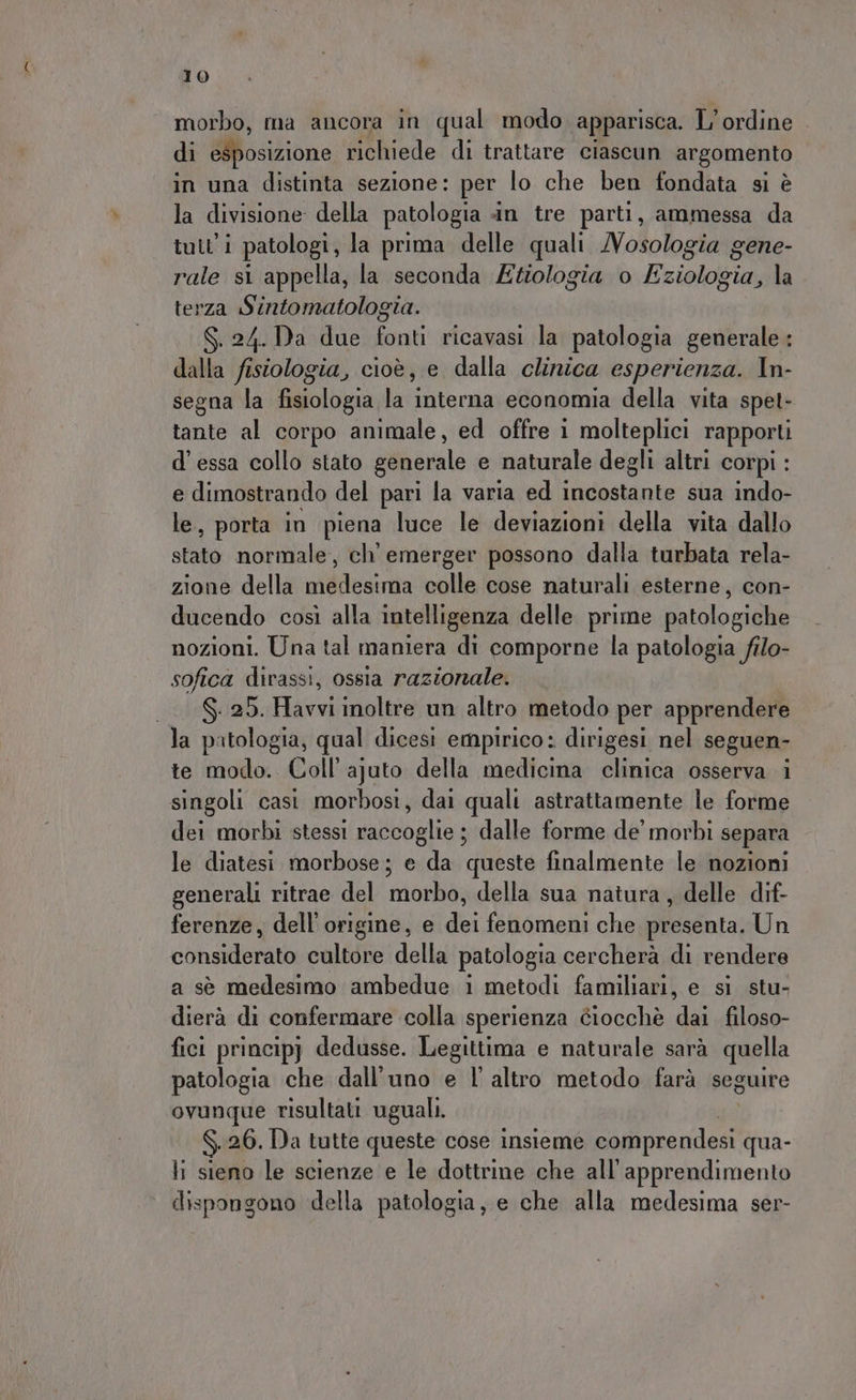 morbo, ma ancora in qual modo apparisca. L'ordine di esposizione richiede di trattare ciascun argomento in una distinta sezione: per lo che ben fondata si è la divisione della patologia in tre parti, ammessa da tutti patologi, la prima delle quali /Vosologia gene- rale si appella, la seconda Etologia o Eziologia, la terza Sintomatologia. S.24.Da due fonti ricavasi la patologia generale : dalla fisiologia, cioè, e dalla clinica esperienza. In- segna la fNolbzia la interna economia della vita spet- tante al corpo animale, ed offre i molteplici rapporti d'essa collo stato generale e naturale degli altri corpi : e dimostrando del pari la varia ed incostante sua indo- le, porta in piena luce le deviazioni della vita dallo sta normale, ch’ emerger possono dalla turbata rela- zione della medesima Gatta cose naturali esterne, con- ducendo così alla intelligenza delle prime patologiche nozioni. Una tal maniera di comporne la patologia filo- sofica dirassi, ossia razionale. S. 25. Havvi inoltre un altro metodo per apprendere la patologia, qual dicesi empirico: dirigesi nel seguen- te modo. Coll’ ajuto della medicina clinica osserva i singoli casi morbosi, dai quali astrattamente le forme dei morbi stessi raccoglie ; dalle forme de’ morbi separa le diatesi morbose; e da queste finalmente le nozioni generali ritrae del morbo, della sua natura, delle dif- ferenze, dell'origine, e dei fenomeni che presenta. Un conse cultore della patologia cercherà di rendere a sè medesimo ambedue i metodi familiari, e si stu- dierà di confermare colla sperienza ciocchè pe filoso- fici principj dedusse. Legittima e naturale sarà quella patologia che dall'uno e l'altro metodo farà seguire ovunque risultati uguali. $ 26. Da tutte queste cose insieme comprendesi qua- li sieno le scienze e le dottrine che all’apprendimento dispongono della patologia, e che alla medesima ser-