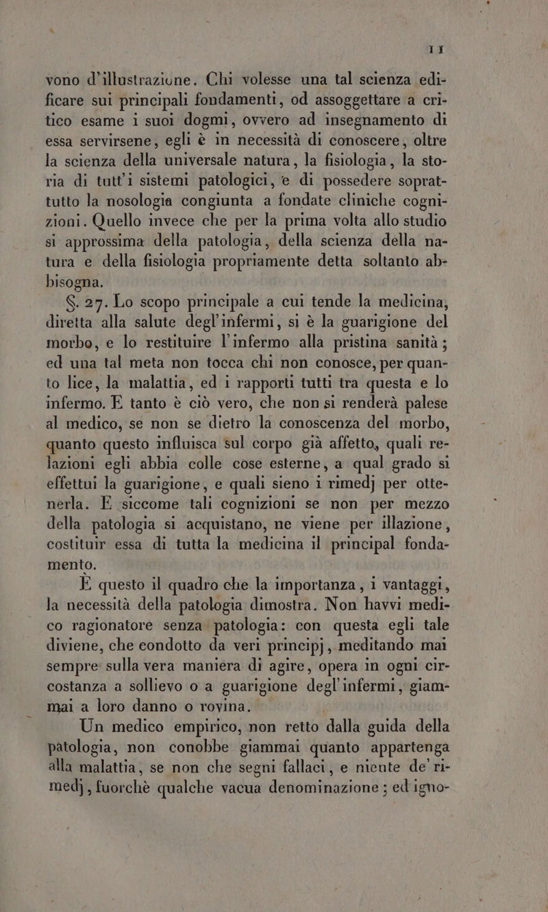 1J vono d’illustrazione. Chi volesse una tal scienza edi- ficare sui principali fondamenti, od assoggettare a cri- tico esame i suoi dogmi, ovvero ad insegnamento di essa servirsene; egli è in necessità di conoscere, oltre la scienza della universale natura, la fisiologia, la sto- ria di tutti sistemi patologici, e di possedere soprat- tutto la nosologia congiunta a fondate cliniche cogni- zioni. Quello invece che per la prima volta allo studio si approssima della patologia, della scienza della na- tura e della fisiologia propriamente detta soltanto ab- bisogna. S. 27. Lo scopo principale a cui tende la medicina, diretta alla salute degl'infermi, sì è la guarigione del morbo, e lo restituire l'infermo alla pristina sanità ; ed una tal meta non tocca chi non conosce, per quan- to lice, la malattia, ed i rapporti tutti tra questa e lo infermo. E tanto è ciò vero, che non si renderà palese al medico, se non se dietro la conoscenza del morbo, quanto questo influisca sul corpo già affetto, quali re- lazioni egli abbia colle cose esterne, a qual grado si effettui la guarigione, e quali sieno 1 rimed; per otte- nerla. E siccome tali cognizioni se non per mezzo della patologia si acquistano, ne viene per illazione, costituir essa di tutta la medicina il principal fonda- mento. — È questo il quadro che la importanza , 1 vantaggi, la necessità della patologia dimostra. Non havvi medi- co ragionatore senza patologia: con questa egli tale diviene, che eondotto da veri princip) : invilitendo mai sempre: sulla vera maniera di agire, opera in ogni cir- costanza a sollievo o a guarigione degl infermi, giam- mai a loro danno o rovina. Un medico empirico, non retto dalle guida della patologia, non conobbe giammai quanto appartenga alla malattia, se non che segni fallaci, e niente de' ri- medi, fuorchè qualche vacua denominazioni: ; ed igno-