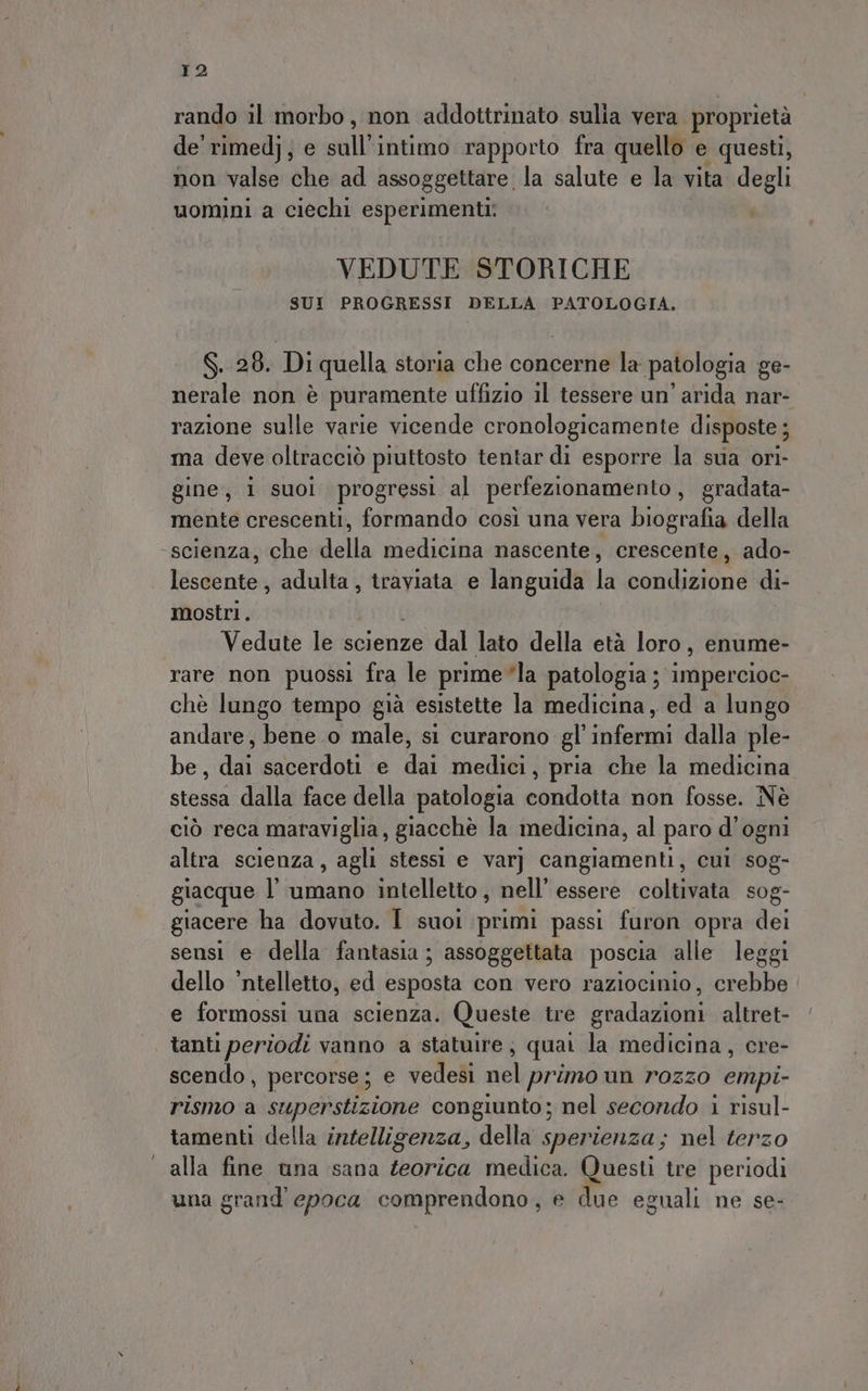 rando il morbo, non addottrinato sulia vera proprietà de rimed}; e sull intimo rapporto fra quello e questi, non valse che ad assoggettare la salute e la vita degli uomini a ciechi esperimenti: VEDUTE STORICHE SUI PROGRESSI DELLA PATOLOGIA. S. 28. Di quella storia che concerne la patologia ge- nerale non è puramente uffizio il tessere un’ arida nar- razione sulle varie vicende cronologicamente disposte ; ma deve oltracciò piuttosto tentar di esporre la sua ori- gine, i suol progressi al perfezionamento, gradata- mente crescenti, formando così una vera biografia della scienza, che della medicina nascente, crescente, ado- lescente , adulta, traviata e languida la condizione di- mostri. Vedute le scienze dal lato della età loro, enume- rare non puossi fra le prime*la PNRA et chè lungo tempo già esistette la medicina, ed a lungo andare, bene o male, si curarono gl TRE dalla ple- be, dai sacerdoti e di medici, pria che la medicina stessa dalla‘face della patologia condotta non fosse. Nè ciò reca maraviglia, giacchè la medicina, al paro d'ogni altra scienza, agli stessi e varj cangiamenti, cui sog- giacque l'umano intelletto , nell’ essere coltivata sog- giacere ha dovuto. I suoi primi passi furon opra dei sensi e della fantasia ; assoggettata poscia alle leggi dello ’ntelletto, ed esposta con vero raziocinio, crebbe e formossi una scienza. Queste tre gradazioni altret- tanti periodi vanno a statuire; quai la medicina, cre- scendo, percorse; e vedesi nel primo un rozzo empi- rismo a superstizione congiunto; nel secondo i risul- tamenti della intelligenza, della sperienza; nel terzo | alla fine una sana teorica medica. Questi tre periodi una grand epoca comprendono, e due eguali ne se-