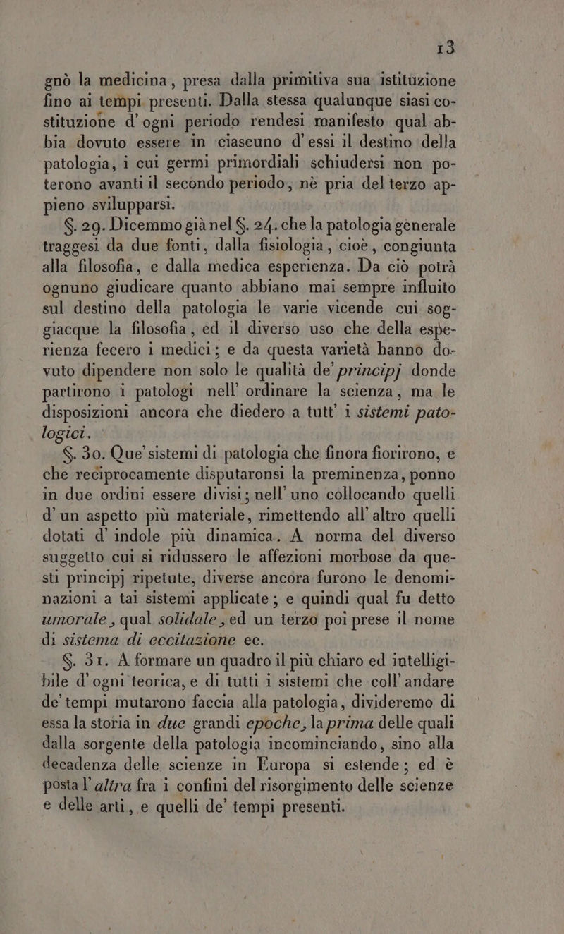 gnò la medicina, presa dalla primitiva sua istituzione fino ai tempi. presenti. Dalla stessa qualunque siasi co- stituzione d’ ogni periodo rendesi manifesto qual ab- bia dovuto essere in ‘ciascuno d’ essi il destino ‘della patologia, i cui germi primordiali schiudersi non po- terono avanti il secondo periodo, nè pria del terzo ap- pieno svilupparsi. S. 29. Dicemmo già nel $. 24. che la patologia generale traggesi da due fonti, dalla fisiologia , cioè , congiunta alla filosofia, e dalla dida esperienza. Da ciò potrà ognuno giudicare quanto abbiano mai sempre influito sol destino della patologia le varie vicende cui sog- giacque la filosofia, ed il diverso uso che della espe- rienza fecero 1 Me e da questa varietà hanno do- vuto dipendere non dle le qualità de’ principj donde partirono i patologi nell’ ordinare la scienza , ma. le disposizioni ancora che diedero a tutt’ 1 sistemi pato- logici. S.30. Que’ sistemi di patologia che finora fiorirono, e che reciprocamente disputaronsi la preminenza, ponno in due ordini essere divisi; nell'uno collocando quelli d'un aspetto più inalénale, rimettendo all’ altro quelli dotati d' indole più dinamica. A norma del diverso suggetto cui sì ridussero «le affezioni morbose da que- sti princip] ripetute, diverse ancora furono le denomi- nazioni a tal sistemi applicate ; e quindi qual fu detto umorale , qual solidale, ed un terzo poi prese il nome di sistema di eccitazione ec. . 31. À formare un quadro il più chiaro ed intelligi- bile d'ogni teorica, e di tutti 1 sistemi che coll’ andare de' tempi mutarono faccia alla patologia, divideremo di essa la storia in due grandi epoche, la prima delle quali dalla sorgente della patologia incominciando, sino alla decadenza delle scienze in Europa sì Apre ed è posta l’ alira fra i confini del risorgimento delle scienze e delle arti, e quelli de’ tempi presenti.