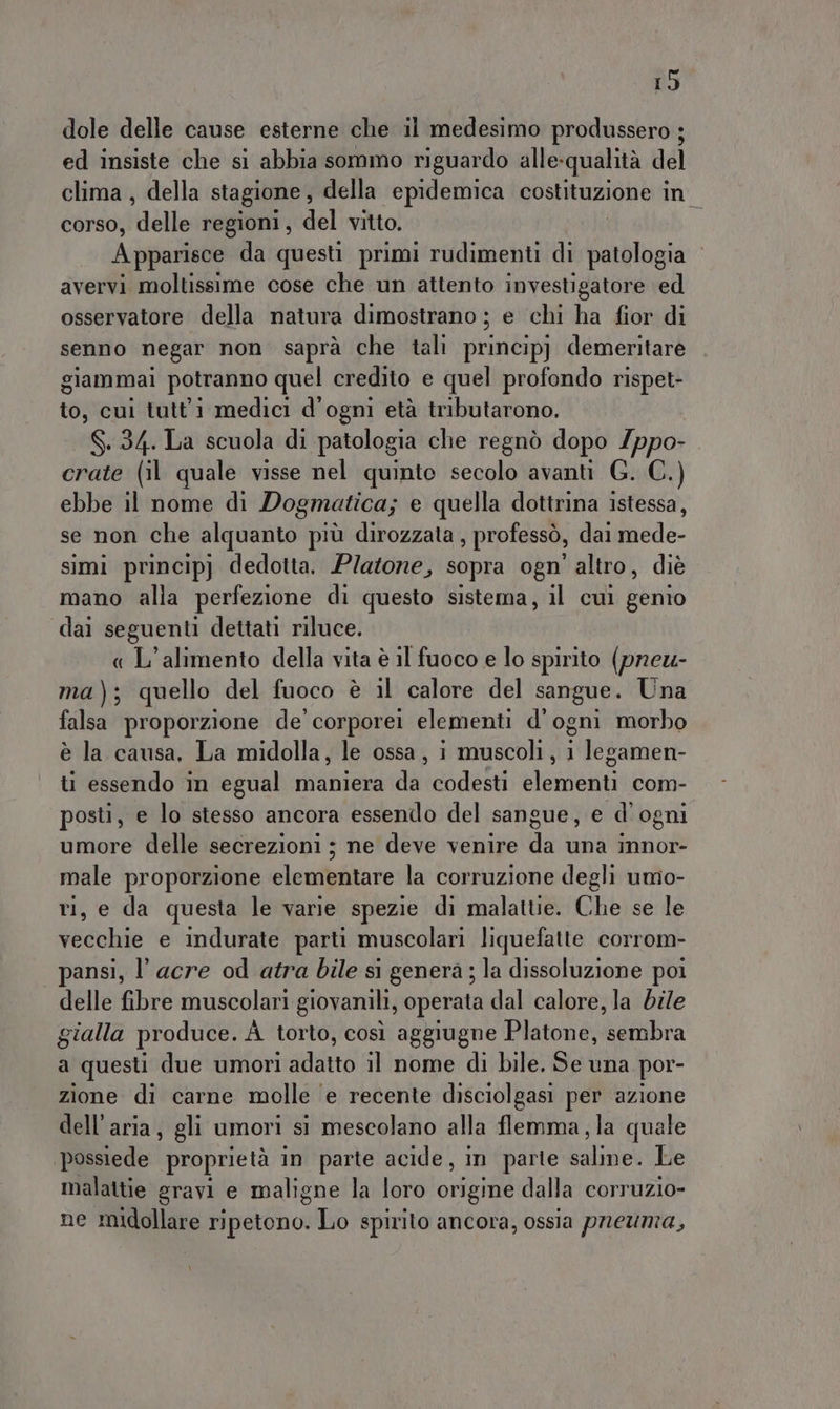 dole delle cause esterne che il medesimo produssero ; ed insiste che si abbia sommo riguardo alle: qualità del clima , della stagione , della epidemica costituzione in Corso, dille regioni, del vitto. | Apparisce da questi primi rudimenti di patologia avervi moltissime cose che un attento investigatore ed osservatore della natura dimostrano ; e chi ha fior di senno negar non saprà che tali princip) demeritare giammai potranno quel credito e quel profondo rispet- to, cui tutti medici d'ogni età tributarono. $.34. La scuola di patologia che regnò dopo /ppo- crate (il quale visse nel quinto secolo avanti G. C.) ebbe il nome di Dogmatica; e quella dottrina istessa, se non che alquanto più dirozzata , professò, dai mede- simi princip} dedotta. Platone, sopra ogn' altro, diè mano alla perfezione di questo sistema, il cui genio dai seguenti dettati riluce. « L’alimento della vita è il fuoco e lo spirito (prew- ma); quello del fuoco è il calore del sangue. Una falsa proporzione de corporei elementi d'ogni morbo è la causa, La midolla, le ossa, i muscoli, 1 legamen- ti essendo in egual maniera da codesti elementi com- posti, e lo stesso ancora essendo del sangue, e d'ogni umore delle secrezioni ; ne deve venire da una innor- male proporzione elementare la corruzione degli umo- ri, e da questa le varie spezie di malattie. Che se le vecchie e indurate parti muscolari liquefatte corrom- pansi, l’ acre od atra bile si genera ; la dissoluzione poi delle fibre muscolari giovanili, operata dal calore, la bile gialla produce. À torto, così aggiugne Platone, sembra a questi due umori adatto il nome di bile. Se una por- zione di carne molle ‘e recente disciolgasi per azione dell’aria, gli umori si mescolano alla flemma, la quale possiede proprietà in parte acide, in parte Pa Le malattie gravi e maligne la loro origine dalla corruzio- ne midollare ripetono. Lo spirito ancora, ossia pneuma, ì\