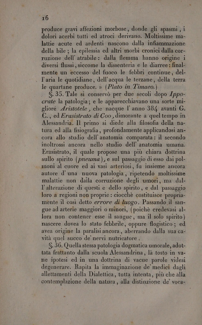 produce gravi affezioni morbose, donde gli spasmi , i dolori acerbi tutti ed atroci derivano. Moltissime ma- lattie acute ed ardenti nascono dalla infiammazione della bile ; la epilessia ed altri morbi cronici dalla cor- ruzione dell’ atrabile: dalla flemma hanno origine i diversi flussi, siccome la dissenteria e le diarree : final- mente un eccesso del fuoco le febbri continue, del- l'aria le quotidiane, dell’acqua le terzane, della terra le quartane produce. » (Piato in Timaco.) $.35. Tale si conservò per due secoli dopo {Ippo- crate la patologia; e le apparecchiavano una sorte mi- glioré Aristotele , che nacque l’anno 384 avanti G. C., ed Erasistrato di Coo, dimorante a ‘queltempo in Alessandria. Il primo si diede alla filosofia della na- tura ed alla fisiografia, profondamente applicandosi an- cora allo studio dell'anatomia comparata : il secondo inoltrossi ancora nello studio dell’ anatomia umana. Erasistrato, il quale propose una più chiara dottrina sullo spirito ( pneuma ), e sul pass saggio di esso dal pol- moni al cuore ed ai vasi arteriosi, fu insieme angora autore d’ una nuova patologia , ripetendo moltissime malattie non daila corruzione degli umori, ma dal- l'alterazione di questi e dello spirito , e dala passaggio loro a regioni non proprie : ciocchè costituisce propria- mente il così detto errore di luogo. Passando il san- gue ad arterie maggiori o minori, (poichè credevasi al- lora non contener esse il sangue, ma il solo spirito) nascere dovea lo stato febbrile, oppure flogistico ; ed avea origine la paralisi ancora, aberrando dalla sua ca- vità quel succo de’ nervi nutricatore . S.30. Quella stessa patologia dogmatica umorale, adot- tata frattanto dalla scuola Alessandrina, là tosto in va- ne ipotesi ed in una dottrina di vacue parole videsi degenerare. Rapita la immaginazione de medici dagli allettamenti della Dialettica, tutta intenta, più che alla contemplazione della stia alla ilinzione de’ voca-