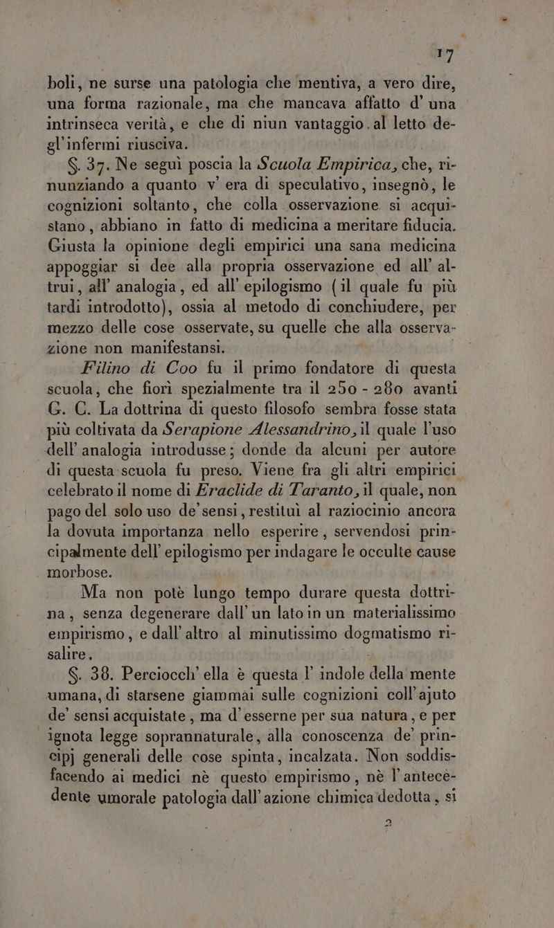 siti boli, ne surse una patologia che mentiva, a vero dire, una forma razionale, ma che mancava affatto d’ una intrinseca verità, e che di niun vantaggio. al letto de- gl'infermi riusciva. S. 37. Ne segui poscia la Scuola Empirica, che, ri- nunziando a quanto v' era di speculativo, i Insegnò, le cognizioni soltanto, che colla osservazione si acqui- stano, abbiano in fatto di medicina a meritare fiducia. Giusta la opinione degli empirici una sana medicina appoggiar si dee alla propria osservazione ed all’ al- trui, all’ analogia, ed all’epilogismo (il quale fu più odi introdotto), ossia al metodo di conchiudere, per mezzo delle cose osservate, su quelle che alla osserva- zione non manifestansi.. Filino di Coo fa il primo fondatore di questa scuola, che fiorì spezialmente tra il 250 - 280 avanti G. C. La dottrina di questo filosofo sembra fosse stata più coltivata da Serapione Alessandrino il quale l'uso di questa scuola fu preso, Viene fra gli altri empirici pago del solo uso de'sensi, restituì al raziocinio ancora la dovuta importanza nello esperire, servendosi prin- cipalmente dell’ epilogismo per indagare le occulte cause morbose. Ma non potè lungo tempo durare questa dottri- na, senza degenerare dall’ un lato in un materialissimo empirismo , e dall’ altro al minutissimo dogmatismo ri- salire, S. 38. Perciocch' ella è questa l’ indole della mente de’ sensi acquistate , ma d’esserne per sua natura, e per ignota legge soprannaturale, alla conoscenza Hei prin- cip] generali delle cose spinta, incalzata. Non soddis- facendo ai medici nè questo empirismo , nè l’antece- dente umorale patologia dall'azione chimica dedotta , si dI