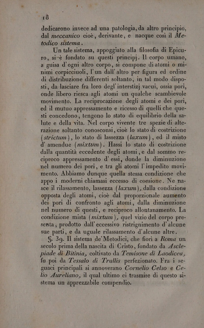 dedicarono invece ad una patologia, da altro principio, dal meccanico cioè, derivante, e nacque così il Me- todico sistema . Un tale sistema, appoggiato alla filosofia di Epicu- ro, sivè fondato su questi princip). Il corpo umano, a guisa d'ogni altro corpo, sì compone di atomi o mi- nimi corpicciuoli, l'un dall’ altro per figura ed ordine » distribuzione differenti soltanto, in tal modo dispo- , da lasciare fra loro degl’ interstiz) vacui, ossia pori, pa libero riesca agli atomi un qualche scambievole movimento. La reciprocazione degli atomi e dei port, ed il mutuo appressamento e ricesso di quelli che que- sti concedono, tengono lo stato di equilibrio della sa- ‘lute e della vita. Nel corpo vivente tre spezie di alte- razione soltanto conosconsi, cioè lo stato di costrizione (strictum), lo stato di lassezza (laxum), ed il misto d’ amendue (mixtum). Hassi lo stato di costrizione dalla quantità eccedente degli atomi, e dal sommo re- ciproco appressamento d' essi, donde la diminuzione nel numero dei pori, e tra gli atomi l'impedito movi- mento. Abbiamo dunque quella stessa condizione che appo 1 moderni chiamasi eccesso di coesione. Ne na- sce il rilassamento, lassezza (luxz7m), dalla condizione opposta degli atomi, cioè dal proporzionale aumento dei pori di confronto agli atomi, dalla diminuzione nel numero di questi, e reciproco allontanamento. La condizione mista (mix), quel vizio del corpo pre- senta; prodotto dall’ eccessivo ristrignimento d’ alcune sue parti, e da uguale rilassamento d’alcune altre. S. 39. Il sistema de Metodici, che fiori a Roma un secolo prima della nascita di Cristo, fondato da Ascle- piade di Bitinia, coltivato da Temisone di Laodicea, fu poi da Tessalo di Trallis perfezionato. Fra i se- guaci principali si annoverano Cornelio Celso e Ce- lio Aureliano, il qual ultimo ci trasmise di questo si- stema un apprezzabile compendio.