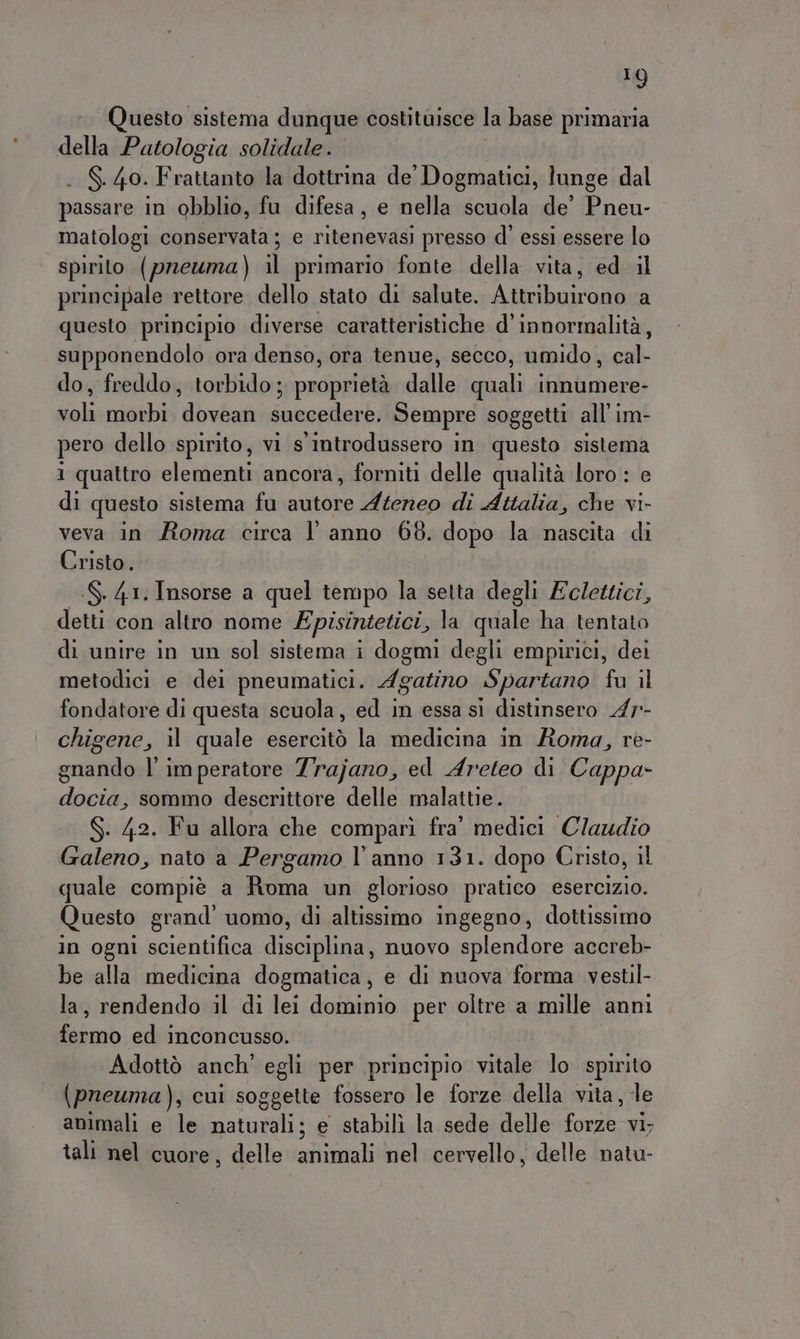 10) Questo sistema dunque costituisce la base primaria della Patologia solidale. . S.40. Frattanto la dottrina de’ Dogmatici, lunge dal passare in obblio, fu difesa, e nella scuola de’ “Re matologi conservata ; e ritenevasi presso d' essi essere lo spirito (prewma) il primario fonte della vita, ed il principale rettore dello stato di salute. A priora a questo principio diverse caratteristiche d’innormalità, supponendolo ora denso, ora tenue, secco, umido, cal- do, freddo, torbido ; proprietà dalle quali innumere- balia nabi dvèanissuecedere, Sempre soggetti all'im- pero dello spirito, vi s introdussero in questo sistema 1 quattro elementi ancora, forniti delle qualità loro : e di questo sistema fu Savio Ateneo di Attalia, che vi- veva in Roma circa l'anno 68. dopo la nascita di Cristo. --S. 41. Insorse a quel tempo la setta degli Ecdettici, detti con altro nome Episintetici, la quale ha tentato di unire in un sol sistema i dogmi degli empirici, dei metodici e dei pneumatici. Agatino Spartano fu il fondatore di questa scuola, ed in essa sì distinsero 47r- chigene, il quale esercitò la medicina in Roma, re- gnando l’imperatore 7rajano, ed Areteo di Cappa- docia, sommo descrittore delle malattie. S. 42. Fu allora che comparì fra’ medici Claudio Galeno, nato a Pergamo l'anno 131. dopo Cristo, 1l quale compiè a Rena un glorioso pratico esercizio. Questo grand’ uomo, di altissimo ingegno, dottissimo in ogni scientifica leosliaa nuovo splendore accreb- be alla medicina dogmatica, e di nuova forma vestil- la, rendendo il di lei dominio per oltre a mille anni fermo ed inconcusso. Adottò anch’ egli per principio vitale lo spirito (pneuma), cui soggette fossero le forze della vita, le animali e le naturali; e stabilì la sede delle forze vi. tali nel cuore, delle animali nel cervello, delle natu-