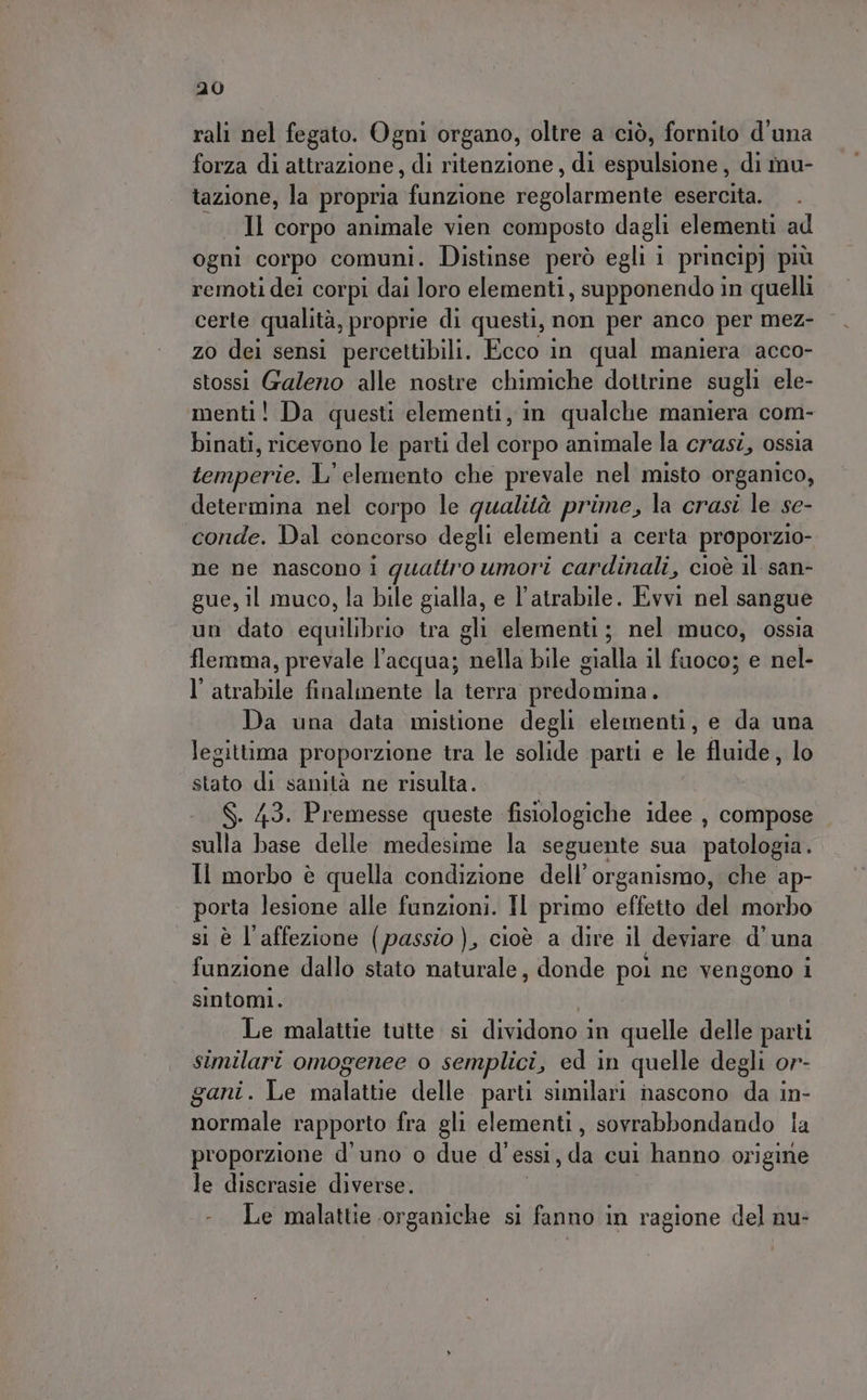 rali nel fegato. Ogni organo, oltre a ciò, fornito d'una forza di attrazione, di ritenzione, di espulsione, di mu- tazione, la propria funzione sepblasngenite esercita. Il corpo animale vien composto dagli elementi ad ogni corpo comuni. Distinse però egli i principj più remoti dei corpi dai loro elementi, supponendo in quelli certe qualità, proprie di questi, non per anco per mez- zo dei sensi percettibili. Ecco in qual maniera acco- stossi Galeno alle nostre chimiche dottrine sugli ele- menti! Da questi elementi, in qualche maniera com- binati, ricevono le parti del corpo animale la crasi, ossia temperie. L' elemento che prevale nel misto organico, determina nel corpo le qualità prime, la crasi le se- conde. Dal concorso degli elementi a certa proporzio- ne ne nascono i quattro umori cardinali, cioè il san- gue, il muco, la bile gialla, e l’atrabile. Evvi nel sangue un dato citi bie tra gli elementi; nel muco, ossia flemma, prevale l'acqua; iaalbbjle sche il fuoco; e nel- l’atrabile finalmente la terra predomina. Da una data mistione degli elementi, e da una legittima proporzione tra le solide parti e le fluide, lo stato di sanità ne risulta. . 43. Premesse queste fisiologiche idee , compose RE ERO medesime la seguente sua patologia. Il morbo è quella condizione dell’ organismo, che ap- porta lesione alle funzioni. Il primo effetto del morbo si è l'affezione (passio), cioè a dire il deviare d'una funzione dallo stato naturale, donde poi ne vengono i sintomi. Le malattie tutte si dividono in quelle delle parti similari omogenee o semplici, ed in quelle degli or- gani. Le malattie delle parti similari nascono da in- normale rapporto fra gli elementi, sovrabbondando la proporzione d'uno o due d'essi, da cui hanno origine le discrasie diverse. - Le malattie organiche si fanno in ragione del nu-