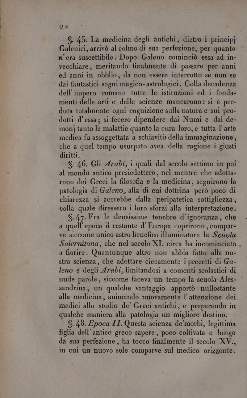 S. 45. La medicina degli antichi, dietro i principj Galenici, arrivò al colmo di sua perfezione, per quanto mera sail Dopo Galeno cominciò essa ad in- ed anni in obblio, da non essere interrotto se non se dai fantastici sogni magico-astrologici. Colla decadenza dell'impero romano tutte le istituzioni ed 1 fonda- menti delle arti e delle scienze mancarono: si è per- duta totalmente ogni cognizione sulla natura e sui pro- dotti d’essa; si fecero dipendere dai Numi e dai de- mon] tanto le malattie quanto la cura loro, e tutta l’arte medica fu assoggettata a schiavitù della immaginazione, che a quel tempo usurpato avea della ragione i giusti diritti. S. 46. Gli Arabi, i quali dal secolo settimo in poi al mondo antico presiedettero, nel mentre che adotta-. rono dei Greci la filosofia e la medicina, seguirono la patologia di Galeno, alla di cui dottrina però poco di chiarezza si accrebbe dalla .peripatetica sottigliezza, colla quale diressero 1 loro sforzi alla interpretazione. $.47. Fra le densissime tenebre d’'ignoranza, che a quell'epoca il restante d'Europa coprirono , compar- ve siccome unico astro benefico illuminatore la Sewola Salernitana, che nel secolo XI. circa ha incominciato ,, a fiorire. Quantunque altro non abbia fatto alla no- stra scienza, che adottare ciecamente i precetti di Ga- leno e degli Arabi, limitandosi a comenti scolastici di nude parole, siccome faceva un tempo la scuola Ales- sandrina, un qualche vantaggio apportò nullostante alla medicina, animando nuovamente l’ attenzione dei medici allo studio de’ Greci antichi, e preparando in qualche maniera alla patologia un migliore destino. 6.40. Epoca TI. Questa scienza de'morbi, legittima figlia dell’antico greco sapere, poco coltivata e stati da sua perfezione, ha tocco finalmente il secolo XV., in cui un nuovo sole comparve sul medico orizzonte.