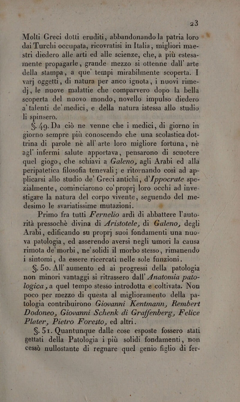 Molti Greci dotti eruditi, abbandonando la patria loro © dai Turchi occupata, ricovratisi in Italia, migliori mae- stri diedero alle arti ed alle scienze, che, a più estesa- mente propagarle, grande mezzo sl ottenne dall’ arte della stampa, a que tempi mirabilmente scoperta. I var] oggetti, di natura per anco ignota , nuovi rime- dj, le nuove. malattie che comparvero dopo la bella scoperta del nuovo mondo, novello impulso diedero a talenti de’ medici, e della natura istessa allo studio li spinsero. $.49.Da ciò ne venne che i medici, di giorno in gior no sempre più conoscendo che una Hauleztina dot- trina di parole nè all'arte loro migliore fortuna, nè agl’ infermi salute apportava, pensarono di scuotere quel giogo, che schiavi a Galeno, agli Arabi ed alla peripatetica filosofia tenevali; e ritornando così ad ap- plicarsi allo studio de’ Greci antichi, d’ Ippocrate spe- zialmente, cominciarono co' proprj loro occhi ad inve- stigare la natura del corpo vivente, seguendo del me- desimo le svariatissime mutazioni. n) Primo fra tutti Z'ernelio ardì di abbattere l’auto- rità pressochè divina di Aristotele, di Galeno, degli Arabi, edificando su propr] suoi fondamenti una nuo- va patologia, ed asserendo aversi negli umori la causa rimota de morbi, ne’ solidi il morbo stesso, rimanendo 1 sintomi, da essere ricercati nelle sole fabtoni) $.50. All’aumento ed ai progressi della patologia non minori vantaggi si ritrassero dall’ Anatomia pato- logica, a quel tempo stesso introdotta e coltivata. Non poco per mezzo di questa al miglioramento della pa- tologia contribuirono Giovanni Kentmann, Rembert Dodoneo, Giovanni Schenk di Graffenberg, Felice Plater, Pietro Foresto, ed altri. $.51. Quantunque dalle cose esposte fossero stati gettati della Patologia i più solidi fondamenti, non cessò nullostante di regnare quel genio figlio di fer-