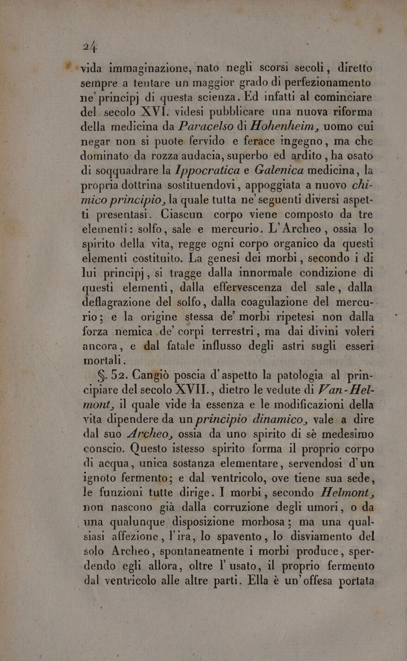 * «vida immaginazione, nato negli scorsi secoli, diretto sempre a tentare un maggior grado di perfezionamento ne principj di questa scienza. Ed infatti al cominciare del. secolo XVI. videsi pubblicare una nuova riforma della medicina da Paracelso di Hohenheim, uomo cui negar non sì puote fervido e ferace ingegno, ma che dominato da rozza audacia, superbo ed ardito, ha osato di soqquadrare la {ppocratica e Galenica medicina, la propria dottrina sostituendovi, appoggiata a nuovo sh mico principio, la quale tutta ne seguenti diversi aspet- iù presentasi. Ciascun corpo viene composto da tre elementi: solfo, sale e mercurio. L'Archeo , ossia lo spirito della vita, regge ogni corpo organico da questi elementi costituito. La genesi dei morbi, secondo i di lui princip) ; sì tragge dalla innormale Liadizinà di questi elementi, dalla effervescenza del sale, dalla deflagrazione del solfo, dalla coagulazione del mercu-. rio; e la ‘origine stessa de' morbi ripetesi non dalla forza (nemica do’ cor pi terrestri, ma dai divini voleri ancora, e dal fatale influsso degli astri sugli esseri mortali. $.52. Cangiò poscia d'aspetto la patologia al prin- cipiare del secolo XVII., dietro le vedute di an - Hel- mont, il quale vide la essenza e le modificazioni della vita dipendere da un principio dinamico, vale a dire dal suo Archeo, ossia da uno spirito di sè medesimo conscio. (Questo istesso spirito forma il proprio corpo di acqua, unica sostanza elementare, servendosi d'un ignoto fermento; e dal ventricolo, ove tiene sua sede, le funzioni tutte dirige. I morbi, secondo Melmont, non nascono già dalla corruzione degli umori, o da una qualunque disposizione morbosa; ma una qual- siasi affezione, l'ira, lo spavento, lo disviamento del solo Archeo, spontaneamente 1 morbi produce, sper- dendo egli allora, oltre l'usato, il proprio fermento dal ventricolo alle altre parti. Ella è un'offesa portata