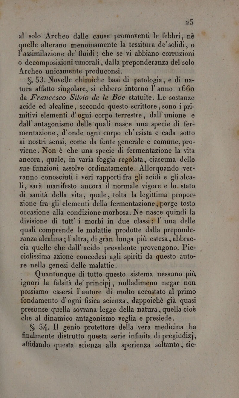 al solo Archeo dalle cause promoventi le febbri, nè quelle alterano menomamente la tessitura de' solidi, o l'assimilazione de’ fluidi; che se vi abbiano corruzioni o decomposizioni umorali , dalla preponderanza del solo Archeo unicamente produconsi. $.53. Novelle chimiche basi di patologia, e di na- tura affatto simgolare, si ebbero intorno l’anno 1660 da Francesco Silvio de le Boe statuite. Le sostanze acide ed alcaline, secondo questo scrittore , sono 1 pri- mitivi elementi d’ogni corpo terrestre, dall'unione e dall’ antagonismo delle: quali nasce una specie di fer- mentazione, d'onde ogni corpo ch'esista e cada sotto al nostri sensi, come da fonte generale e comune, pro- viene. Non è che una specie di fermentazione la vita ancora, quale, in varia foggia regolata, ciascuna delle sue fazioni assolve ordinatamente. Allorquando ver- ranno conosciuti i veri rapporti fra gli acidi e gli alca- li, sarà manifesto ancora il normile vigore e lo. stato disioniritaredella vita, quale, tolta la legittima propor- zione fra gli cletgenaì della fermentazione porge tosto occasione alla condizione morbosa. Ne nasce quindi la divisione di tutt’ i morbi in due classi: l’ una delle quali comprende le malattie prodotte dalla preponde- ranza alcalina ; l’altra, di gran lunga più estesa, abbrac- cia quelle che dall’ acido prevalente provengono. Pic- ciolissima azione concedesi agli spiriti da mesa auto- re nella genesi delle malattie. Quantunque di tutto questo idurà nessuno più ignori la falsità de’ princip), nulladimeno negar non possiamo essersi l’autore di molto accostato al primo fondamento d'ogni fisica scienza, dappoichè già quasi presunse quella sovrana legge della natura , quella cioè che al dinamico antagonismo veglia e presiede. S. 54. Il genio protettore della vera medicina ha finalmente distrutto questa serie infinita di pregiudiz), affidando questa scienza alla sperienza soltanto, sic- Vik