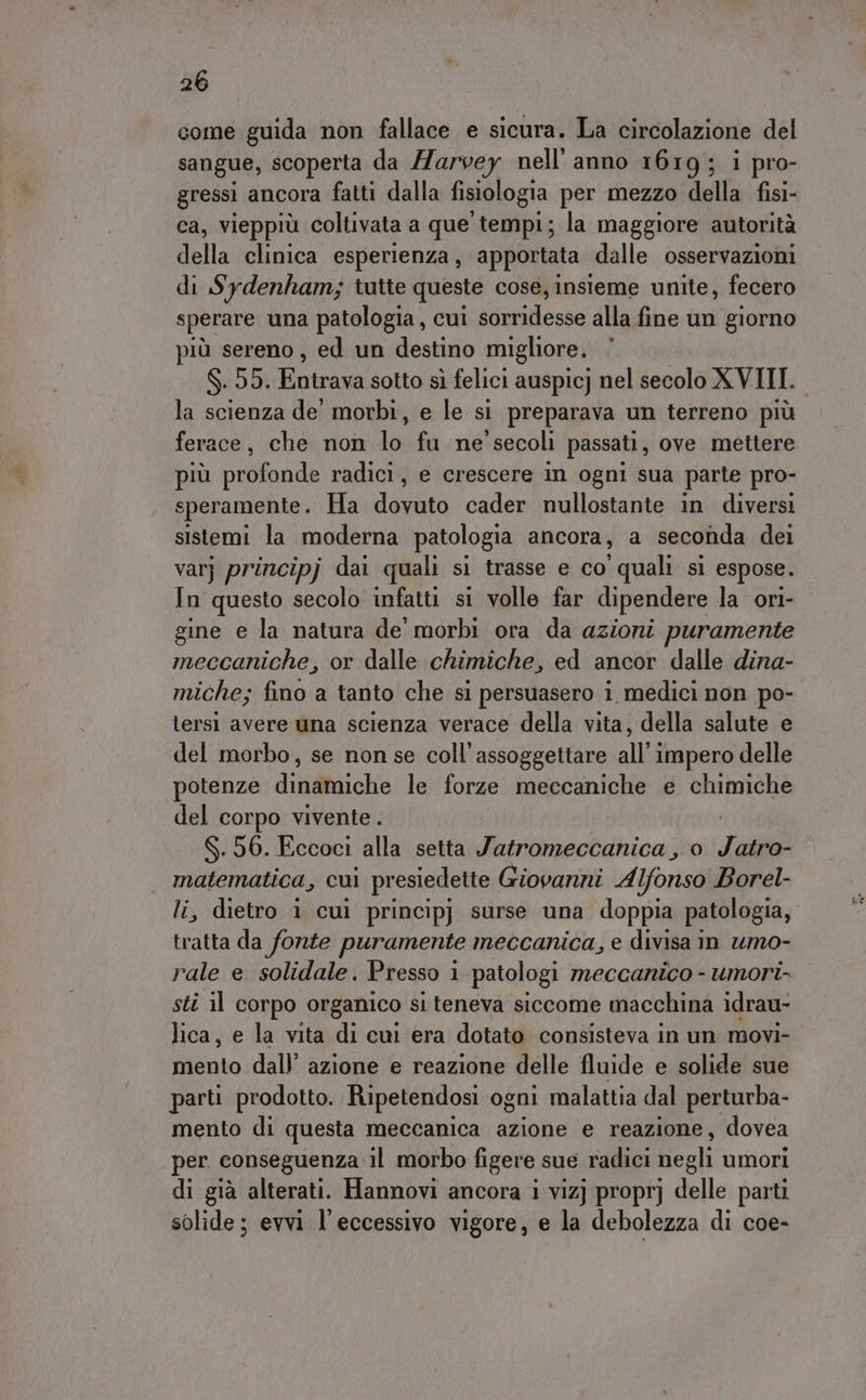 come guida non fallace e sicura. La circolazione del sangue, scoperta da Harvey nell’anno 1619; i pro- ca, vieppiù coltivata a que tempi; la maggiore autorità della clinica esperienza, apportata dalle osservazioni di Sydenham; tutte queste cose, insieme unite, fecero sperare una patologia, cui sanre alla fine un giorno più sereno, ed un destino migliore. S. 55. Entrava sotto sì felici auspicj nel secolo XVIII. la scienza de morbi, e le si preparava un terreno più ferace, che non lo fu ne secoli passati , ove mettere più profonde radici, e crescere in ogni sua parte pro- speramente. Ha ia cader nullostante in diversi sistemi la moderna patologia ancora, a seconda dei varj principj dai quali si trasse e co quali si espose. In questo secolo infatti si volle far dipendere la ori- gine e la natura de' morbi ora da azioni puramente meccaniche, or dalle chimiche, ed ancor dalle dina- miche; fino a tanto che si persuasero i medici non po- lersi avere una scienza verace della vita, della salute e del morbo, se non se coll’assoggettare all’ impero delle potenze dinamiche le forze meccaniche e SR del corpo vivente . $.56. Eccoci alla setta Jatromeccanica , 0 Lisi digg impe cui presiedette Giovanni Alfonso Borel- , dietro 1 cui principj surse una doppia patologia, adi: da fonte puramente meccanica, e divisa in umo- rale e solidale. Presso 1 patologi meccanico - umori- sti il corpo organico si teneva siccome macchina idrau- mento dall’ azione e reazione delle fluide e solide sue parti prodotto. Ripetendosi ogni malattia dal perturba- mento di questa meccanica azione e reazione, dovea per. conseguenza il morbo figere sue radici Hecki umori di già alterati. Hannovi ancora i viz] propr] delle parti solide; evvi l'eccessivo vigore, e la debolezza di coe-