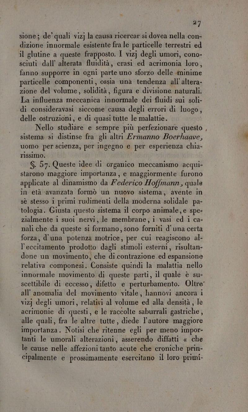 #7 sione; de’ quali viz) la causa ricercar sì dovea nella con- dizione innormale esistente fra le particelle terrestri ed il glutine a queste frapposto. I viz] degli umori, cono- sciuti dall’ alterata fluidità, crasi ed acrimonia loro, fanno supporre in ogni parte uno sforzo delle minime particelle componenti , ossia una tendenza all’ altera- zione del volume, solidità, figura e divisione naturali. La influenza meccanica si aibiivale dei fluidi sui soli- di consideravasi siccome causa degli errori di luogo, delle ostruzioni, e di quasi tutte le malattie. Nello sint e sempre più perfezionare questo sistema si distinse fra gli altri Ermanno Boerhaave, uomo per scienza, per ingegno e per esperienza chia- rissimo. S$. 57. Queste idee di organico meccanismo acqui- starono maggiore importanza, e maggiormente furono applicate al dinamismo da Federico Hoffmann, quale in età ‘avanzata formò un nuovo sistema, avente in sè stesso 1 primi rudimenti della moderna solidale pa- ‘tologia. Giusta questo sistema il corpo animale, e spe zialmente 1 suoi nervi, le membrane, i vasi cadi 1 ca- nali che da queste si formano, sono forniti d’una certa forza, d'una potenza motrice, per cui reagiscono al- l’eccitamento prodotto dagli stimoli esterni, risultan- done un movimento, che di contrazione ed espansione relativa componesi. Consiste quindi la malattia nello innormale movimento di queste parti, il quale è su- all’anomalia del movimento vitale, hannovi ancora 1 vizj} degli umori, relativi al volume ed alla densità, le acrimonie di questi, e le raccolte saburrali gastriche , alle quali, fra le altre tutte, diede l’autore maggiore importanza. Notisi che ritenne egli per meno impor- tanti le umorali alterazioni, asserendo diffatti « che le cause nelle affezioni tito: acute che croniche prin- cipalmente e prossimamente esercitano il loro primi- =