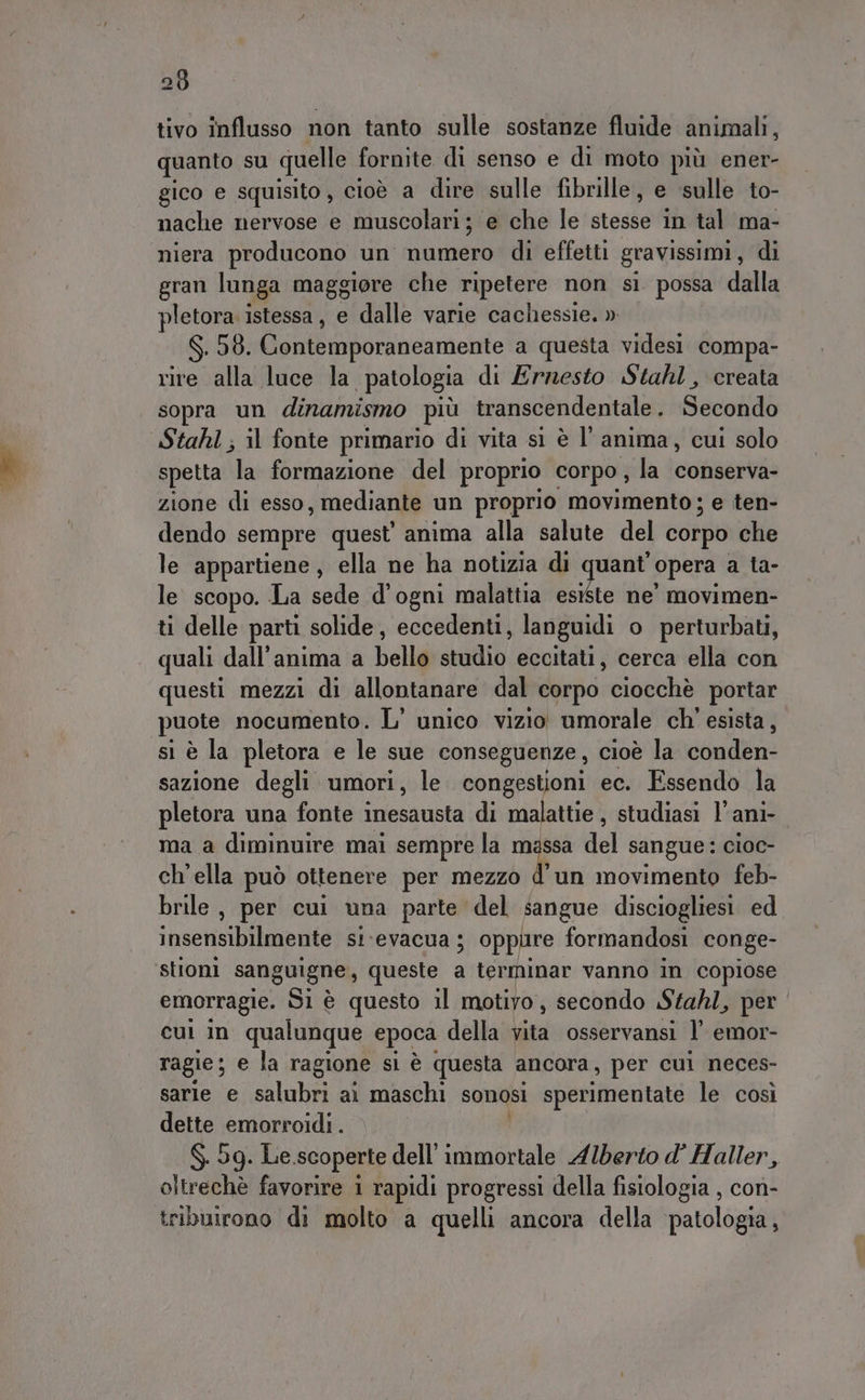 289 tivo influsso non tanto sulle sostanze fluide animali, quanto su quelle fornite di senso e di moto più ener- gico e squisito, cioè a dire sulle fibrille, e ‘sulle to- nache nervose e muscolari; e che le stoslo in tal ma- niera producono un numero di effetti gravissimi, di gran lunga maggiore che ripetere non sì possa dalla pletora istessa, e dalle varie cachessie. » $.50. Gontemporaneamente a questa videsi compa- rire alla luce la patologia di Ernesto Stahl, creata sopra un dinamismo più transcendentale . Secotidb Stahl ; il fonte primario di vita sì è l’anima, cui solo spetta la formazione del proprio corpo , la conserva- zione di esso, mediante un proprio movimento; e ten- dendo sempre quest’ anima alla salute del corpo che le appartiene, ella ne ha notizia di quant’ opera a ta- le scopo. La sede d’ogni malattia esiste ne’ movimen- ti delle parti solide, eccedenti, languidi o perturbati, quali dall'anima a bello studio eccitati, cerca ella con questi mezzi di allontanare dal corpo ciocchè portar puote nocumento. L’ unico vizio umorale ch' esista, sì è la pletora e le sue conseguenze , cioè la conden- sazione degli umori, le congestioni ec. Essendo la pletora una fonte inesausta di malattie, studiasi l’ani- ma a diminuire mai sempre la massa del sangue: cioc- ch'ella può ottenere per mezzo f un movimento feb- brile, per cui una parte del sangue disciogliesi. ed insensibilmente si‘evacua ; oppure formandosi conge- ‘stioni sanguigne,, queste . terminar vanno in copiose emorragie. Si è questo il motivo, secondo Stahl, per cul in qualunque epoca della vita osservansi l’ emor- ragie; e la ragione sì è questa ancora, per cul neces- sarle e salubri ai maschi sonosi sperimentate le così dette emorroidi . $. 5g. Le.scoperte dell’ immortale Alberto d’ Haller, oltrechè favorire i rapidi progressi della fisiologia , con- triburono di molto a quelli ancora della patologia,