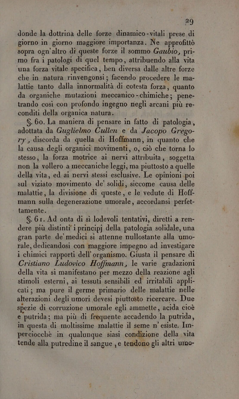 90 donde la dottrina delle forze dinamico-vitali prese di giorno in giorno maggiore importanza. Ne approfittò sopra ogn’altro di queste forze il sommo Gaubio, pri- mo fra i patologi di quel tempo, attribuendo alla vita ‘una forza vitale specifica, ben diversa dalle altre forze che in natura rinvengonsi ; facendo procedere le ma- lattie tanto dalla innormalità di cotesta forza, quanto da organiche mutazioni meccanico - chimiche; pene- trando così con profondo ingegno negli arcani ‘più re- conditi della organica natura. $. 60. La maniera di pensare in fatto di ‘patologia, adottata da Guglielmo Cullen e da Jacopo Greg ry , discorda iù quella di Hoffmann, in quanto do la causa degli organici movimenti, 0, ciò che torna lo stesso, la forza motrice ai nervi attribuita, soggetta nonuli ndllerò saumecegniche leggi, ma piuttosto a quelle della vita, ed ai nervi stessi esclusive. Le opinioni poi sul viziato movimento de’ solidi, siccome causa delle malattie, la divisione di queste, e le vedute di Hoff- mann sulla deganeranigne umorale, accordansi perfet- tamente. S.61. Ad onta di sì lodevoli tentativi, Ligli a ren- dere più distinti’ i principj della patologia solidale, una gran parte de’ medici si attenne nullostante alla umo- rale, dedicandosi con maggiore impegno ad investigare 1 chimici rapporti dell'organismo. Giusta il pensare di Cristiano Ludovico Hoffmann, le varie gradazioni della vita s1 manifestano per mezzo della reazione agli stimoli esterni, ai tessuti sensibili ed irritabili appli- cati; ma pure il germe primario delle malattie nelle alterazioni degli umori devesi piuttosto ricercare. Due spezie di corruzione umorale egli ammette, acida cioè e putrida; ma più di frequente accadendo } putrida, in questa di moltissime malattie il seme n' esiste. Im- perciocchè in qualunque siasi condizione della. vita tende alla putredine il sangue je tendono gli altri umo-