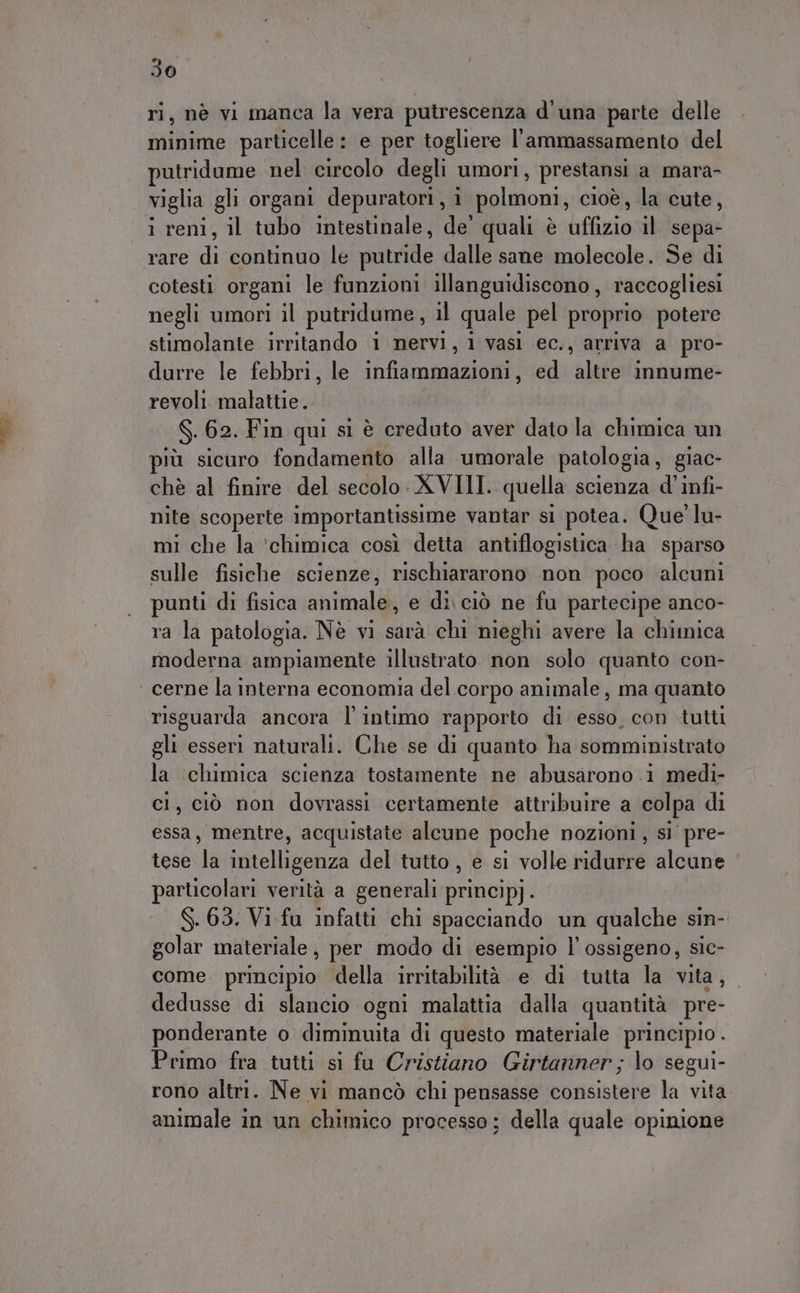 ri, nè vi manca la vera putrescenza d'una parte delle minime particelle : e per togliere l'ammassamento del putridume nel circolo degli umori, prestansi a mara- viglia gli organi depuratori, i polmoni cioè, la cute, i reni, il tubo intestinale, de’ quali è A il sepa- rare di continuo le putride dalle sane molecole. Se di cotesti organi le funzioni illanguidiscono, raccogliesi negli umori il putridume, il quale pel proprio potere stimolante irritando 1 nervi, il vasl ec. 5 arriva a pro- durre le febbri, le infiammazioni, ed altre innume- revoli malattie. Sk 62. Fin qui sì è creduto aver dato la chimica un più sicuro fondamento alla umorale patologia, giac- chè al finire del secolo XVIII. quella scienza d'infi- nite scoperte importantissime vantar si potea. Que’ lu- mi che la ‘chimica così detta antiflogistica ha sparso sulle fisiche scienze, rischiararono non poco alcuni punti di fisica abitati e di ciò ne fu partecipe anco- rasla patologia. Nè vi sarà chi nieghi avere la chimica moderna ampiamente illustrato. non solo quanto con- ‘ cerne la interna economia del corpo animale, ma quanto risguarda ancora l'intimo rapporto di esso, con tutti gli esseri naturali. Che se di quanto ha somministrato la chimica scienza tostamente ne abusarono i medi- cl, ciò non dovrassi certamente attribuire a colpa di essa, mentre, acquistate alcune poche nozioni, sì pre- tese la intelligenza del tutto, e si volle ridurre alcune particolari verità a generali principj. S. 65. Vi fu infatti chi spacciando un qualche sin- golar materiale, per modo di esempio l'ossigeno, sic- come. principio della irritabilità e di tutta la vita, dedusse di slancio ogni malattia dalla quantità pre- ponderante o diminuita di questo materiale principio . Primo fra tutti si fu Cristiano Girtanner ; lo segui- rono altri. Ne vi mancò chi pensasse consistere la vita animale in un chimico processo; della quale opinione