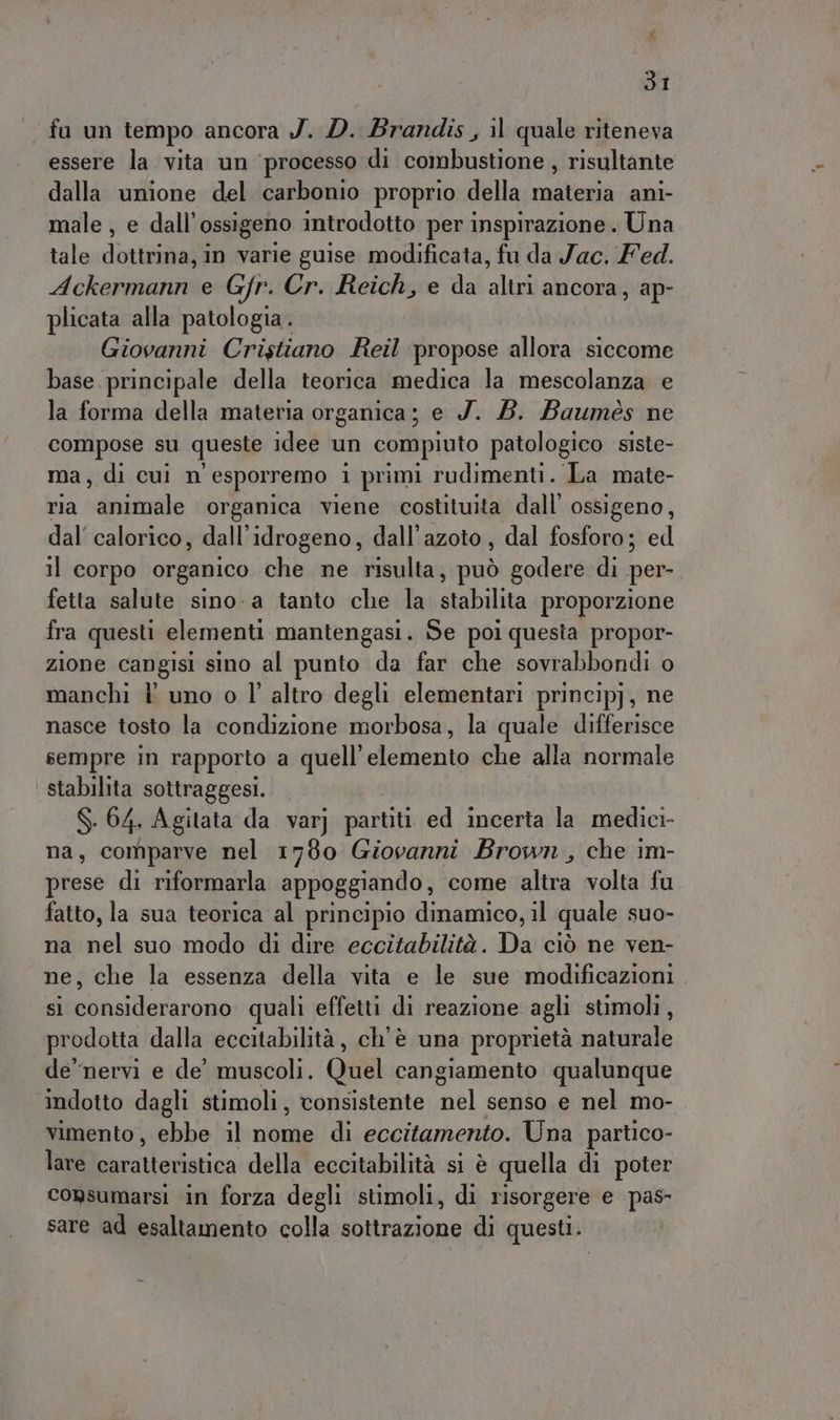 dI fu un tempo ancora J. D. Brandis , il quale riteneva essere la vita un ‘processo di combustione , risultante dalla unione del carbonio proprio della materia ani- male , e dall’ossigeno introdotto per inspirazione . Una tale dottrina, in varie guise modificata, fu da Jac. Fed. Ackermann e Gfr. Cr. Reich, e da altri ancora, ap- plicata alla patologia. Giovanni Cristiano Reil propose allora siccome base principale della teorica medica la mescolanza e la forma della materia organica; e J. 5. Baumés ne compose su queste idee un compiuto patologico siste- ma, di cui n° esporremo 1 primi rudimenti. La mate- ria animale organica viene costituita dall’ ossigeno, dal calorico, dall’idrogeno, dall’azoto, dal fosforo; ed il corpo organico tab ne Altas può godere di per- fetta salute sino-a tanto che la stabilità proporzione fra questi elementi mantengasi. Se poi questa propor- zione cangisi sino al punto da far che sovrabbondi o manchi È uno o l’ altro degli elementari principj, ne nasce tosto la condizione morbosa, la quale differisce sempre in rapporto a quell’elemento che alla normale stabilita sottraggesi. — S. 64. Agitata da var) partiti ed incerta la medici- na, comparve nel 1780 Giovanni Brown, che im- prese di riformarla appoggiando, come altea volta fu fatto, la sua teorica al principio dinamico, il quale suo- na nel suo modo di dire eccitabilità. Da ciò ne ven- ne, che la essenza della vita e le sue modificazioni. si considerarono quali effetti di reazione agli stimoli, prodotta dalla eccitabilità, ch'è una proprietà naturale de'nervi e de’ muscoli. Quel cangiamento qualunque indotto dagli stimoli , consistente nel senso e nel mo- vimento, ebbe il nome di eccitamento. Una partico- lare Bciicderiza della eccitabilità s1 è quella di poter consumarsi in forza degli stimoli, di risorgere e pas- sare ad esaltamento colla sottrazione di questi.