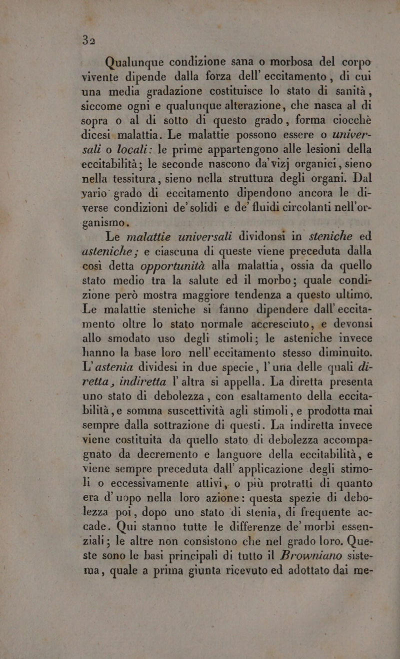Qualunque condizione sana o morbosa del cor po vivente dipende dalla forza dell’ eccitamento, di cui una media gradazione costituisce lo stato cià sanità, siccome ogni e qualunque alterazione, che nasca al di sopra o al di sotto di questo grado, forma ciocchè dicesi. malattia. Le malattie possono essere o univer- sali o locali: le prime appartengono alle lesioni della eccitabilità; le seconde nascono da vizj organici, sieno nella tessitura, sieno nella struttura degli organi. Dal vario grado dn éccitamento dipendono ancora le di- verse condizioni de’ solidi e de’ fluidi circolanti nell'or- ganismo, Le malattie universali dividonsi in steniche ed asteniche ; ; e ciascuna di queste viene preceduta dalla così detta opportunità alla malattia, ossia da quello stato medio tra la salute ed il morbo; quale condi- zione però mostra maggiore tendenza a questo ultimo, Le malattie steniche si fanno dipendere dall’ eccita- mento oltre lo stato normale accresciuto, e devonsi allo smodato uso degli stimoli; le asteniche invece hanno la base loro nell’ eccitamento stesso diminuito. L'astenia dividesi in due specie, l'una delle quali di- retta, indiretta l'altra si appella. La diretta presenta uno stato di debolezza, con esaltamento della eccita- bilità, e somma suscettività agli stimoli, e prodotta mai sempre dalla sottrazione di questi. La indiretta invece ‘viene costituita da quello stato di debolezza accompa- gnato da decremento e languore della eccitabilità, e viene sempre preceduta dall’ applicazione . degli stimo- li o eccessivamente attivi, o più protratti di quanto era d’ uopo nella loro azione: questa spezie di debo- lezza poi, dopo uno stato di stenia, di frequente ac- cade. Qui stanno tutte le citi de morbi essen- ziali; le altre non consistono che nel grado loro. Que- ste sono le basi principali di tutto il Browniano siste- ma, quale a prima giunta ricevuto ed adottato dai me-