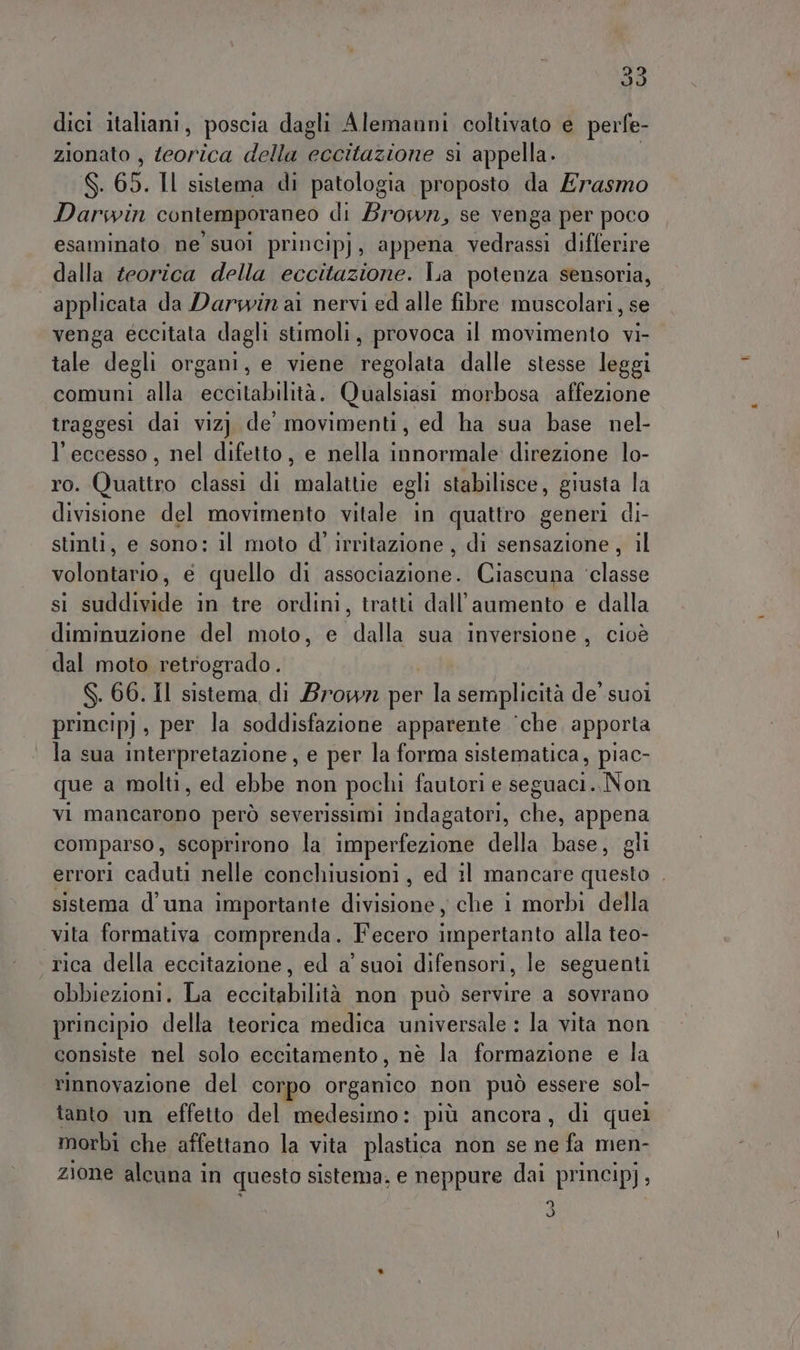 292 Vi dici italiani, poscia dagli Alemanni coltivato e perfe- zionato , Modica della eccitazione si appella. S. 65. 11 sistema di patologia proposto da Erasmo Darwin contemporaneo di Brown, se venga per poco esaminato ne suoi principj, appena vedrassi differire dalla teorica della eccitazione. La potenza sensoria, applicata da Darwin ai nervi ed alle fibre muscolari, se venga eccitata dagli stimoli, provoca il movimento vi- tale degli organi, e viene Fecoima dalle stesse leggi comuni alla ingfntalaitor Qualsiasi morbosa affezione traggesi dai viz) de movimenti, ed ha sua base nel- l'eccesso, nel difetto, e nella innormale' direzione lo- ro. Quattro classi di malatue egli stabilisce, giusta la divisione del movimento vitale in quattro generi di- stinti, e sono: il moto d' irritazione , di sensazione, il solaio e quello di associazione. Ciascuna ‘classe si suddivide in tre ordini, tratti dall'aumento e dalla diminuzione del moto, e dalla sua inversione, cioè dal moto retrogrado. S. 60. Il sistema di Brown per la semplicità de’ suoi princip) , per la soddisfazione apparente ‘che. apporta la sua interpretazione, e per la forma sistematica, piac- que a molti, ed ebbe non pochi fautori e seguaci. Non vi mancarono però severissimi indagatori, che, appena comparso, scoprirono la imperfezione della base, gli errori caduti nelle conchiusioni, ed il mancare questo . sistema d'una importante divisione che i morbi della vita formativa comprenda. Fecero ita pentan ta alla teo- rica della eccitazione, ed a’ suoi difensori, le seguenti obbiezioni. La eccitabilità non può servire a sovrano principio della teorica medica universale : la vita non consiste nel solo eccitamento, nè la formazione e la rinnovazione del corpo organico non può essere sol- tanto un effetto del medesimo: più ancora, di quei morbi che affettano la vita plastica non se ne fa men- zione alcuna in questo sistema. e neppure dai princip), 3