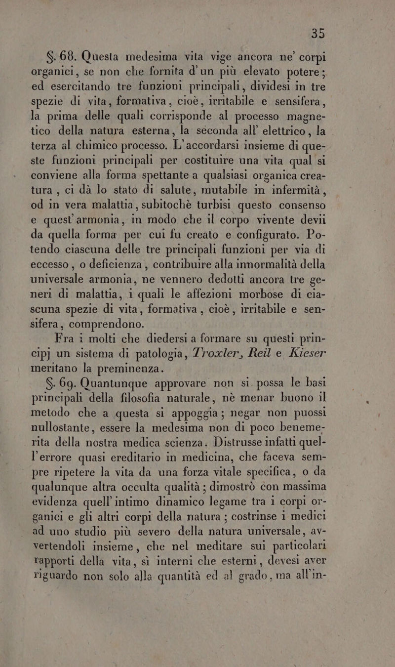 $.68. Questa medesima vita vige ancora ne’ corpi organici, se non che fornita d'un più elevato potere; ed esercitando tre funzioni principali, dividesi in tre spezie di vita, formativa, cioè, irritabile e sensifera, la prima delle quali corrisponde al processo magne- tico della natura esterna, la seconda all’ elettrico, la terza al chimico processo. L'accordarsi insieme di que- ste funzioni principali per costituire una vita qual si conviene alla forma spettante a qualsiasi organica crea- tura , ci dà lo stato di salute, mutabile in infermità, od in vera malattia, subitochè Bithiei questo consenso e quest armonia, in modo che il corpo vivente devii da quella forma per cui fu creato e configurato. Po- tendo ciascuna delle tre principali funzioni per via di eccesso , o deficienza, contribuire alla innormalità della universale armonia, ne vennero dedotti ancora tre ge- neri di malattia, 1 quali le affezioni morbose di cia- scuna spezie di vita, formativa , cioè, irritabile e sen- sifera, comprendono. Fra i molti che diedersi a formare su questi prin- cip) un sistema di patologia, Zr'ox/er, Reil e Kieser meritano la preminenza. S. 69. Quantunque approvare non si. possa le basi principali della filosofia naturale, nè menar buono il metodo che a questa si appoggia; negar non puossi nullostante, essere la medesima non di poco beneme- rita della nostra medica scienza. Distrusse infatti quel- l'errore quasi ereditario in medicina, che faceva sem- pre ripetere la vita da una forza vitale specifica, o da qualunque altra occulta qualità ; dimostrò con massima evidenza quell’intimo dinamico legame tra 1 corpi Or- ganici e gli altri corpi della natura ; costrinse 1 medici ad uno studio più severo della narra universale, av- vertendoli insieme, che nel meditare sui particolari rapporti della vita, sì interni che esterni, devesi aver riguardo non solo SE quantità ed al So, ma all’in-
