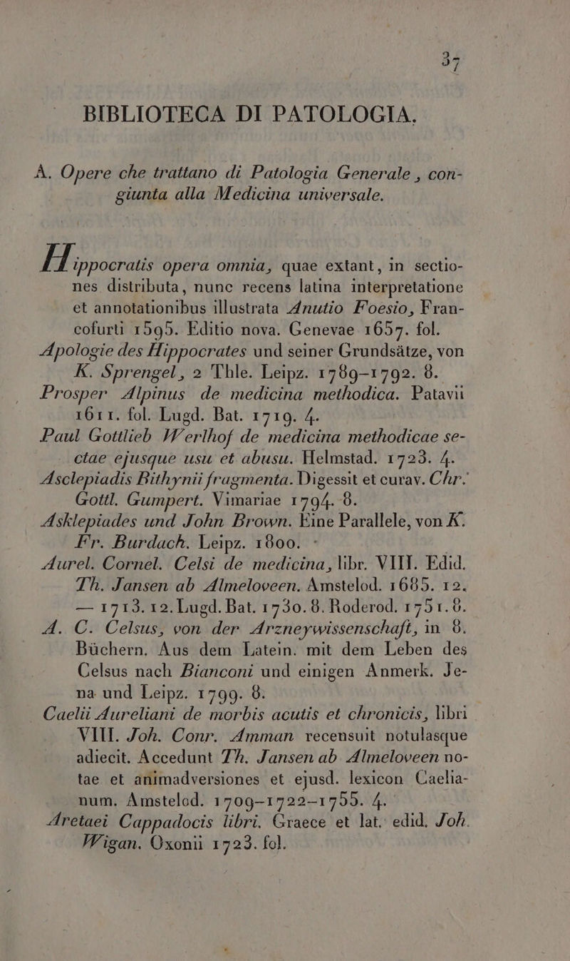 (RI) I BIBLIOTECA DI PATOLOGIA. A. Opere che trattano di Patologia Generale , con- giunta alla Medicina universale. d'ira opera omnia, quae extant, in sectio- nes distributa, nunc recens latina interpretatione et annotationibus illustrata Anutio Foesio, Fran- cofurti 1595. Editio nova. Genevae 1657. fol. Apologie des Hippocrates und seiner Grundsàtze, von K. Sprengel, 2 Thle. Leipz. 1789-1792. 8. Prosper Alpinus de medicina methodica. Patavi 1611. fol. Lugd. Bat. 1719. 4. Paul Gottlieb VW erlhof de medicina methodicae se- ctae ejusque usu et abusu. Helmstad. 1723. 4. Asclepiadis Bithynii fragmenta. Digessit et curav. Chr. Gottl. Gumpert. Vimariae 1794. 8. Asklepiades und John Brown. Eine Parallele, von X. Fr. Burdach. Leipz. 1800. - I Aurel. Cornel. Celsi de medicina, libr. VIII. Edid. Th. Jansen ab Almeloveen. Amstelod. 1685. 12. — 1713. 12. Lugd. Bat. 1730. 8. Roderod. 1751. 6. A. C. Celsus, von der Arzneywissenschaft, in 8. Bùchern. Aus dem Latein. mit dem Leben des Celsus nach Bianconi und einigen Anmerk. Je- na und Leipz. 1799. 8. . Caelii Aureliani de morbis acutis et chronicis, libri VII. Joh. Conr. Amman recenswit notulasque adiecit. Accedunt 7%. Jansen ab Almeloveen no- tae et animadversiones et ejusd. lexicon Caelia- num. Amstelod. 1709-1722-1759. 4. Aretaei Cappadocis libri. Graece et lat. edid. Joh. Wigan. Oxonii 1723. fol.