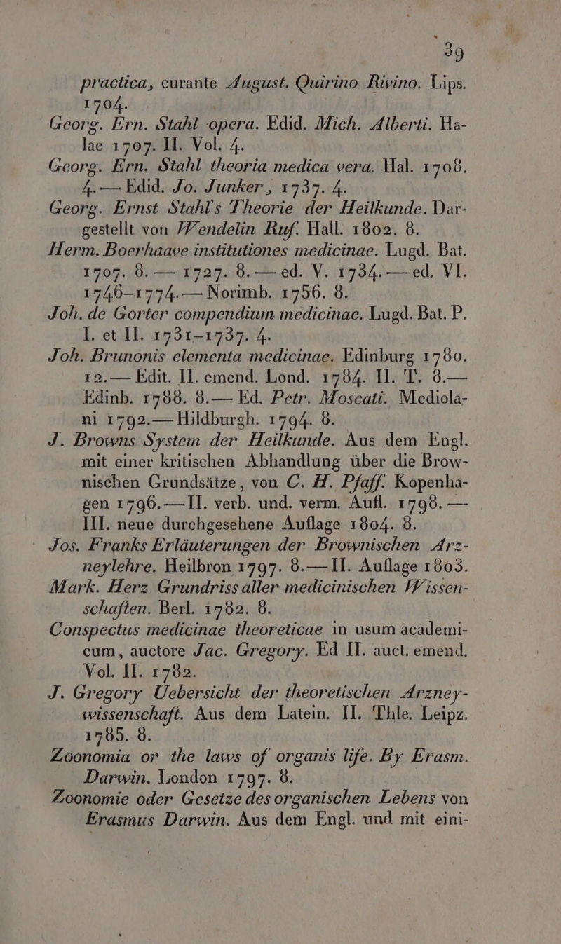 practica, curante August. Quirino Rivino. Lips. LIO. /. Geoa Ern. Stahl opera. Edid. Mich. Alberti. Ha- Di 1707. II. Vol. 4. Georg. Ern. Stahl theoria medica vera. Hal. 1708. 4. Edid. Jo. Junker, 1737. 4. Georg. Ernst Stahl's Theorie der Heilkunde.Dar- gestellt von //endelin Ruf. Hall. 1802. 8. Herm. Boerhaave institutiones medicinae. Lugd. Bat. 1707. 0. — 1727. 0. — ed. V. 1734. — ed. VI. 1746-1774.— Norimb. 17506. 6. Joh. de Gorter compendium medicinae. Lugd. Bat. P. I. et II. 1731-1737. 4 Joh. Brunonis elementa medicinae. Edinburg 1760. 12.— Edit. II. emend. Lond. 1784. I. T. 8.— Edinb. 1766. 6.— Ed. Petr. Moscati. Mediola- ni 1792.— Hildburgh. 1794. 8. J. Browns System der Heilkunde. Aus dem Engl. mit einer kritischen Abhandlung ber die Brow- nischen Grundsitze, von C. H. Pfaff. Ropenha- gen 1796.—II. sat und. verm. Aufl. 1798. — III. neue durchgesehene Auflage 1804. 8. Jos. Franks Erliuterungen der Brownischen Arz- neylehre. Heilbron 1797. 9.— II. Auflage 1003. Mark. Herz Grundriss aller medicinischen Ivi issen- schaften. Berl. 17602. 8. Conspectus medicinae theoreticae in usum academi- cum, auctore Jac. Gregory. Ed II. auct. emend. Vol. DE 1762. J. Gregory Uebersicht der theoretischen Arzney- wissenschaft. Aus dem Latein. II. 'Thle. Leipz. 1780. È. Zoonomia or the laws of organis life. By Erasm. Darwin. London 1797. Zoonomie oder Gesetze des organischen Lebens von Erasmus Darwin. Aus dem Engl. und mit eini-