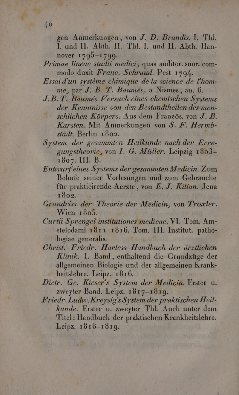 gen Anmerkungen, von J. D. Brandis. I. Thl. I. and TL Abth. IL TAI. I. und II. Abt©,Ìu Han- nover 1799-1799. Primae lineae studii medici, quas auditor. suor. com- modo duxit Franc. Schraud. Pest 1794. Essai d'un système chimigue de la science de l'hom- me, par J. B. T. Baumes, a Nismes, an. 6. J.B.T. Baumés Versuch eines chemischen Systems der Kennitnisse von den Bestandtheilen des men- schlichen Kòrpers. Aus dem Franzòs. von J. B. Karsten. Mit Anmerkungen von S. /. Hermb- stidt. Berlin 1802. System der gesammten Heilkunde nach der Erre- gungstheorie, von I. G. Miller. Leipzig 1803- 1807. III. B. Entwurfeines Systems der gesammten Medicin. Zum Behufe seiner Vorlesungen und zum Gebrauche fur prakticirende Aerzte, von E. J. Kilian. Jena 1802. Grundriss der Theorie der Medicin, von Troxler. Wien 1805. Curtii Sprengel institutiones medicae. VI. Tom. Am- stelodami 1811-1810. Tom. III. Institut. patho- ‘ logiae generalis. Christ. Esdadn; Harless Hlomelbeoh der drzilichen Klinik. I. Band, enthaltend die Grundzùge der allgemeinen Biolopie und der alleno Kirsokl lil] Leipz. 1816. Dietr. Ge. Kieser's System der Medicin. Erster u. zweyter Band. Leipz. 1817-1819. F'riedr. Ludw. Kreysig's System der praktischen Heil- kunde. Erster u. zweyter Thl. Auch unter dem | Titel: Handbuch der praktischen Krankheitslehre. Leipz. 1616-1819.