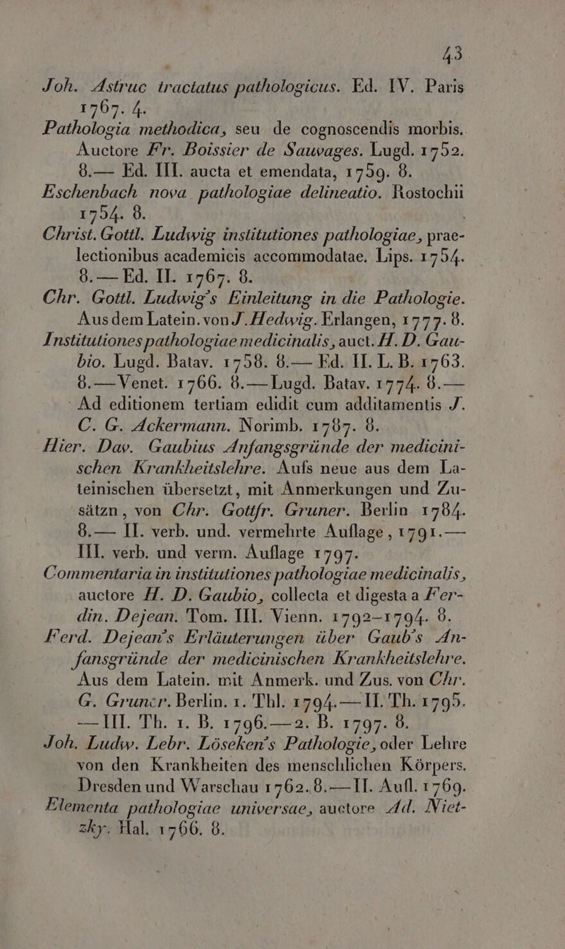 Joh. Astruc iractatus pathologicus. Ed. IV. Paris 1767. 4. Pathologia methodica, seu de cognoscendis morbis. Auctore Fr. Boissier de Sauvages. Lugd. 1752. 9.— Ed. III. aucta et emendata, 1759. 8. Eschenbach nova pathologiae delineatio. Rostochii 17054. 8. i Christ. Gottl. Ludwig institutiones pathologiae, prae- lectionibus academicis accommodatae. Lips. 1754. 0.— Ed. IL 1767. 8. Chr. Gottl. Ludwig's Einleitung in die Pathologie. Aus dem Latein.vonJ.Hedwig. Erlangen, 1777. 8. Institutionespathologiae medicinalis, auct. H. D. Gau- bio. Lugd. Batav. 1758. 6.— Fd. II. L. B. 1763. 6.— Venet. 1766. 8.— Lugd. Batav. 1774. 0. — ‘ Ad editionem tertiam edidit cum additamentis 7. . €. G. Ackermann. Norimb. 1767. è. Hier. Davy. Gaubius Anfangsgriinde der medicini- schen Krankheitslehre. Aufs neue aus dem La- teinischen ilbersetzt, mit Anmerkungen und Zu- sitzn, von Chr. Gottfr. Gruner. Berlin 1784. 8.— II. verb. und. vermehrte Auflage, 1791. — III. verb. und verm. Auflage 1797. Commentaria in institutiones pathologiae medicinalis, auctore 7. D. Gaubio, collecta et digesta a /'er- din. Dejean. Tom. II Vienn. 1792-1794. 8. Ferd. Dejean's Erliuterungen tiber Gaub's An- fansgriinde der medicinischen Krankheitslehre. Aus dem Latein. mit Anmerk. und Zus. von Chr.. G. Gruncr. Berlin. 1. Thl. 1794.— IL Th. 1795. . — HI Th. 1. B. 1796.—2. B. 1797. 8. Joh. Ludw. Lebr. Lòsckenîs Pathologie, oder Lehre von den Krankheiten des menschlichen Kòrpers. Dresden und Warschau 1762.8.—-II. Aufl. 1769. Elementa pathologiae universae, auctore Ad. ÎNiet- zky. Hal. 1700. 6.
