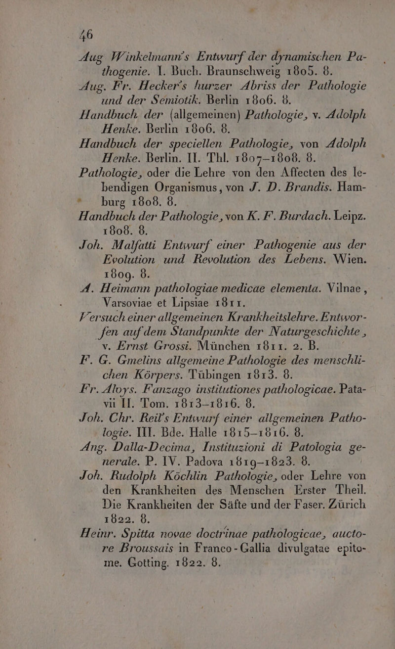 Aug Winkelmann's Entwurf der dynamischen Pa- thogenie. 1. Buch. Braunschweig 1805. 8. Aug. Fr. Heckers hurzer Abriss der. Pathologie und der Semiotik. Berlin 1806. 8. Handbuch der (allgemeinen) Pathologie, v. Adolph Henke. Berlin 1800. 8. Handbuch der speciellen Pathologie, von Adolph Henke. Berlin. Il. Thl. 1607-1808. 8. Pathologie, oder die Lehre von den Affecten des le- bendigen Organismus, von J. D. Brandis. Ham- *burg 1808. 8. Handbuch der Pathologie, von K. F. Burdach. Leipz. 1808. 8. Joh. Malfatti Entwurf einer Pathogenie aus der Evolution und Revolution des Lebens. Wien. 1009. 6. A. Heimann pathologiae medicae elementa. Vilnae, Varsoviae et Lipsiae 1811. Versuch einer allgemeinen Krankheitslehre. Entwor- fen auf dem Standpunkte der Naturgeschichte , v. Ernst Grossi. Munchen 1811. 2. B. F. G. Gmelins allgemeine Pathologie des menschli- chen Kòrpers. Tùbingen 1813. 8. Fr. Alvys. Fanzago institutiones pathologicae. Pata- vii II. Tom. 1813-1816. 8. Joh. Chr. Reil’s Entwurf einer allgemeinen Patho- logie. TIT. Bde. Halle 1815-1616. 8. Ang. Dalla-Decima, Instituzioni di Patologia ge- nerale. P. IV. Padova 1619-1823. È. Joh. Rudolph Kbchlin Pathologie, oder Lehre von den Krankheiten des Menschen Erster Theil. Die Krankheiten der Safte und der Faser. Zurich 1622. 8. Heinr. Spitta novae doctrinae pathologicae, aucto- re Broussais in Franco - Gallia divulgatae epito- me. Gotting. 1822. 8.