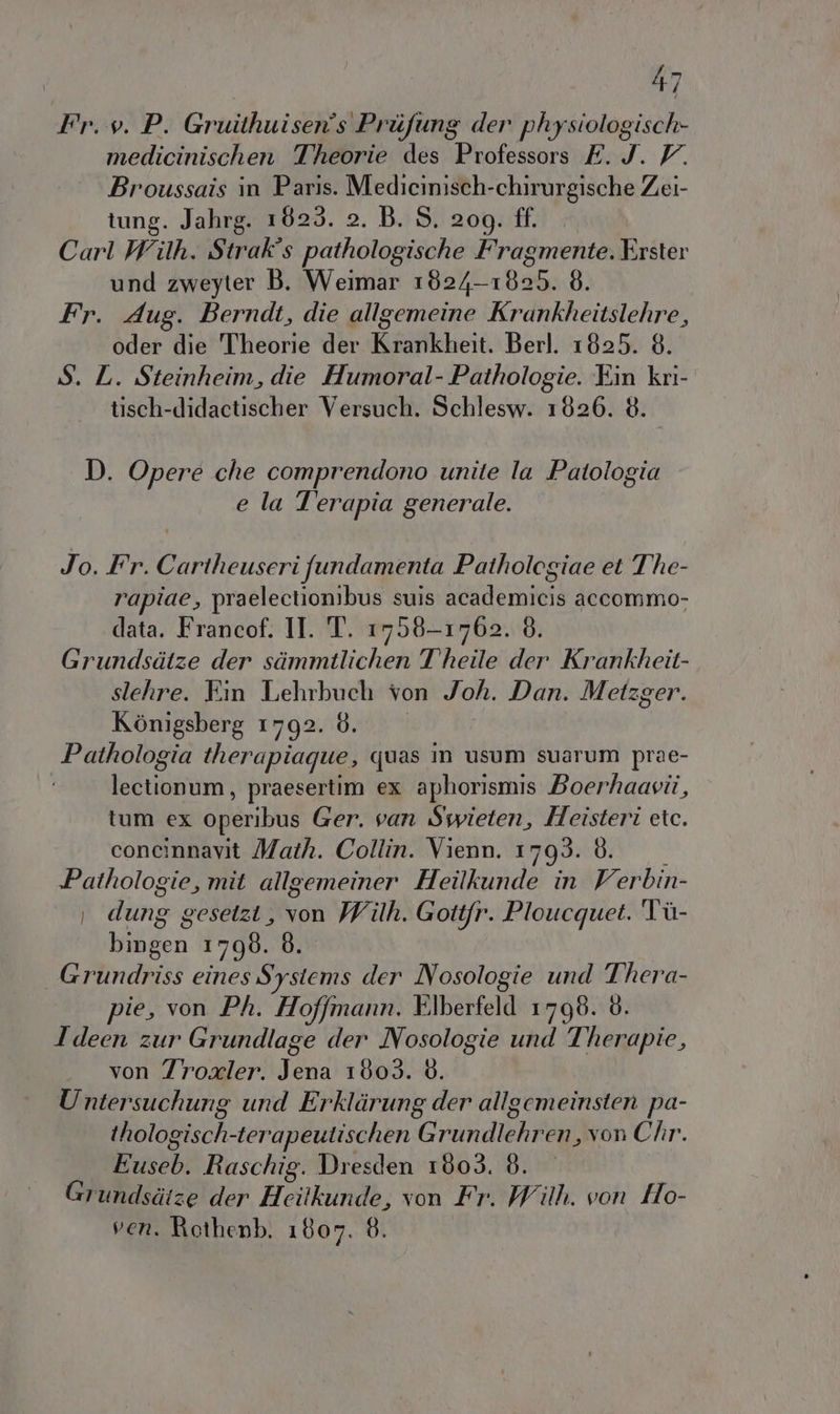 Fr. v. P. Gruithuisen's Prifung der physiologisch- medicinischen Theorie des Professors E. J. V. Broussais in Paris. Medicinisch-chirurgische Zei- tung. Jahrg. 1823. 2. B. S. 209. ff. Carl Wilh. Strak's pathologische Fragmente. Erster und zweyter B. Weimar 1824-1825. 8. Fr. Aug. Berndt, die allgemeine Krankheitslehre, oder die Theorie der Krankheit. Berl. 1825. 8. S. L. Steinheim, die Humoral- Pathologie. Ein kri- tisch-didactischer Versuch. Schlesw. 1826. 8. D. Opere che comprendono unite la Patologia e la Terapia generale. Jo. Fr. Cartheuseri fundamenta Patholegiae et The- rapiae, praelectionibus suis academicis accommo- data. Francof. II. T. 1758-1762. 8. Grundsdtze der simmtlichen Theile der Krankheit- slehre. Ein Lehrbuch von Joh. Dan. Metzger. Kénigsberg 1792. 8. Pathologia therapiague, quas in usum suarum prae- lectionum, praesertim ex aphorismis Boerhaavii, tum ex operibus Ger. van Swwieten, Heisteri etc. concinnavit Math. Collin. Vienn. 1793. 8. Pathologie, mit allgemeiner Heilkunde in Verbin- i dung gesetzi, von With. Gottfr. Ploucquet. Tiù- bingen 1798. 8. Grundriss eines Systems der Nosologie und Thera- pie, von Ph. Hoffmann, Elberfeld 1798. 8. Ideen zur Grundlage der Nosologie und T'herapie, von Zroxler. Jena 1803. 6. U ntersuchung und Erklirung der allgemeinsten pa- thologisch-terapeutischen Grundlehren, von Chr. Euseb. Raschig. Dresden 1803. 8. Grundsdize der Hcitkunde, von Fr. With. von Ho- ven. Rothenb. 1807. 8.