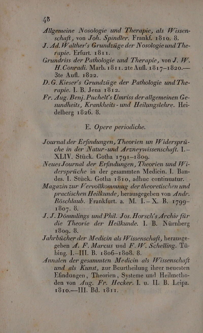 Allgemeine Nosologie und Therapie, als Wissen- schafi , von Joh. Spindler. Frankf. 1810. 8. J. Ad.Walther°s Grundziige der Nosologie und The- rapie. Erfurt. 1811. Grundriss der Pathologie und Therapie, von J. W. H.Conradi. Marb. 1811. 2te Aufl. 18 17-1820.— 3te Aufl. 1822. D. G. Kieser's Grundziige der Pathologie und The- rapie. 1. B. Jena 1612. Fr. Aug. Benj. Puchelt's Umriss der allgemeinen Ge- sundheits, Krankheits- und Heilungslehre. Hei- delberg 1826. 6. E. Opere periodiche. Journal der Erfindungen, Theorien un Widersprii- che in der Natur-und Arzneywissenschaft. I.- XLIV. Stick. Gotha 1791-1809. INeuesJournal der Erfindungen, Theorien und W i- derspriiche in der gesammten Medicin. I. Ban- des. I. Stuck. Gotha 1810, adhuc continuatur. Magazin zur Vervollkiommnug der theoretischen und practischen Heilkunde, herausgegeben von Andr. Ròoschlaub. Frankfurt. a. M. I.- X. B. 1799- 1007. 6. J.J.Dòommlings und Phil. Jos. Horschîs Archiy fiir die Theorie der Heilkunde. 1. B. Niùrnberg 1809. 8. | Jahrbiicher der Medicin als Wissenschafi, herausge- geben 4. F. Marcus und F. 7. Schelling. Tù- bing. I.-HI. B. 1806-1808. 8. Annalen der gesammten Medicin als Wissenschaft und als Kunst, zur Beurtheilung 1hrer neuesten Efindungen, Theorien, Systeme Lina Heilmetho- den von Aug. Fr. Hecker.1. u. Il. B. Leipz. 1010,—III. Bd. 1811.
