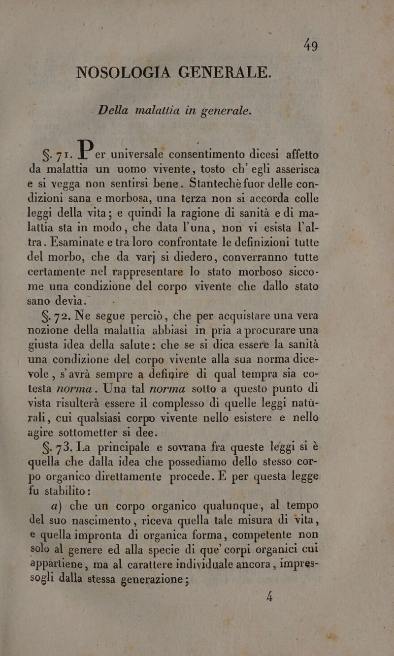 NOSOLOGIA GENERALE. ‘Della malattia in generale. S.71. Pe universale consentimento dicesi affetto da malattia un uomo vivente, tosto ch’ egli asserisca e si vegga non sentirsi bene. Stantechè fuor delle con- dizioni sana e morbosa, una terza non si accorda colle leggi della vita; e quindi la ragione di sanità e di ma- lattia sta in modo, che data l'una, non vi esista l’al- tra. Esaminate e tra loro confrontate le definizioni tutte del morbo, che da varj si diedero, converranno tutte certamente nel rappresentare lo stato morboso sicco- me una condizione del corpo vivente che dallo stato sano devia. N 72. Ne segue perciò, che per acquistare una vera nozione della malattia abbiasi in pria a procurare una giusta idea della salute: che se si dica essere la sanità una condizione del corpo vivente alla sua norma dice- vole, s avrà sempre a definire di qual tempra sia co- testa norma. Una tal norma sotto a questo punto di vista risulterà essere il complesso di quelle leggi natù- rali, cui qualsiasi corpo vivente nello esistere e nello agire sottometter sì dee. S.73. La principale e sovrana fra queste leggi sì è quella che dalla idea che possediamo dello stesso cor- po organico direttamente procede. È per questa legge fu stabilito: a) che un corpo organico qualunque, al tempo del suo nascimento , riceva quella tale misura di vita, e quella impronta i organica forma, competente non solo al genere ed alla specie di que’ corpi organici CUI. appartiene , ma al carattere individuale ancora, impres- sogli dalla stessa generazione; 4