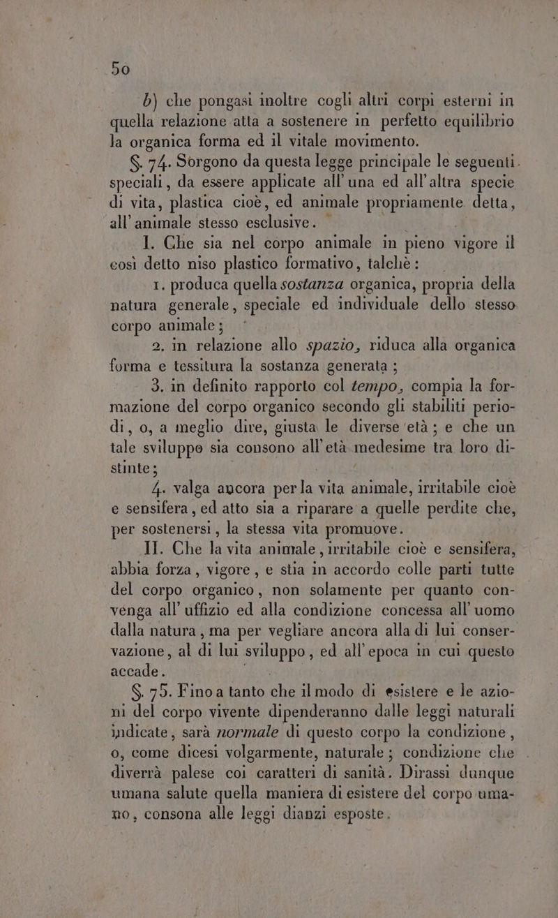 b) che pongasi inoltre cogli altri corpi esterni in quella relazione atta a sostenere in perfetto equilibrio la organica forma ed il vitale movimento. S. 74. Sorgono da questa legge principale le seguenti. speciali, da essere applicate all'una ed all'altra specie di vita, plastica cioè, ed animale propriamente. detta, all’ piuinale stesso oscltaive DR 1. Ghe sia nel corpo animale in pieno vigore il eosì detto niso plastico formativo, talcliè : 1, produca quella sostarzza organica, propria della natura generale, speciale ed individuale dello stesso corpo animale ; 2, in salgono allo spazio, riduca alla organica forma e tessitura la sostanza generata ; 3. in definito rapporto col tempo, compia la for- mazione del corpo organico secondo gli stabiliti perio- di ola meglio dire, giusta le diverse ‘età ; e che un lc sviluppo sia consono all’età medesime tura loro di- stinte; 4. valga ancora perla vita animale, irritabile cioè e sensifera, ed atto sia a riparare a quelle perdite che, per sostenersi, la stessa vita promuove. II. Che la vita anintale , irritabile cioè e sensifera, abbia forza, vigore, e stia in accordo colle parti tutte ‘del corpo organico, non solamente per quanto con- venga all'uffizio ed alla condizione concessa all'uomo dalla natura, ma per vegliare ancora alla di lui conser- vazione, al ii lui sviluppo , ed all'epoca in cui questo accade. S. 75. Fino a tanto cha il modo di esistere e le azio- ni del corpo vivente dipenderanno dalle leggi naturali indicate, sarà rormale di questo corpo la condizione, o, come dicesi volgarmente, naturale ; condizione che diverrà palese coi caratteri di sanità. Dirassi dunque umana salute quella maniera di esistere del corpo uma- no, consona alle leggi dianzi esposte.