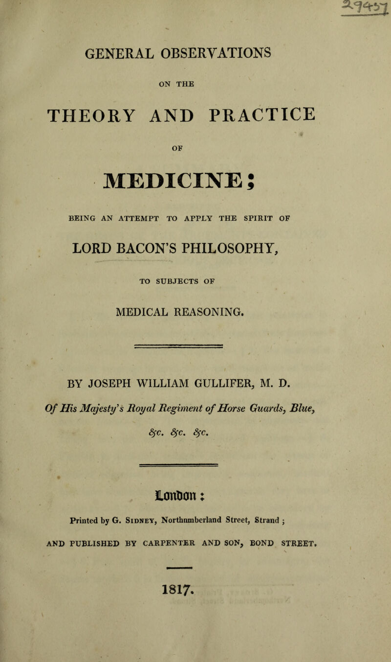 ON THE THEORY AND PRACTICE MEDICINE J BEING AN ATTEMPT TO APPLY THE SPIRIT OF LORD BACON’S PHILOSOPHY, TO SUBJECTS OF MEDICAL REASONING. BY JOSEPH WILLIAM GULLIFER, M. D. Of His Majesty's Royal Regiment of Horse Guards, Blue, fyc. fyc. fyc. LcmD cm; Printed by G. Sidney, Northnmberland Street, Strand ; AND PUBLISHED BY CARPENTER AND SON, BOND STREET. 1817,