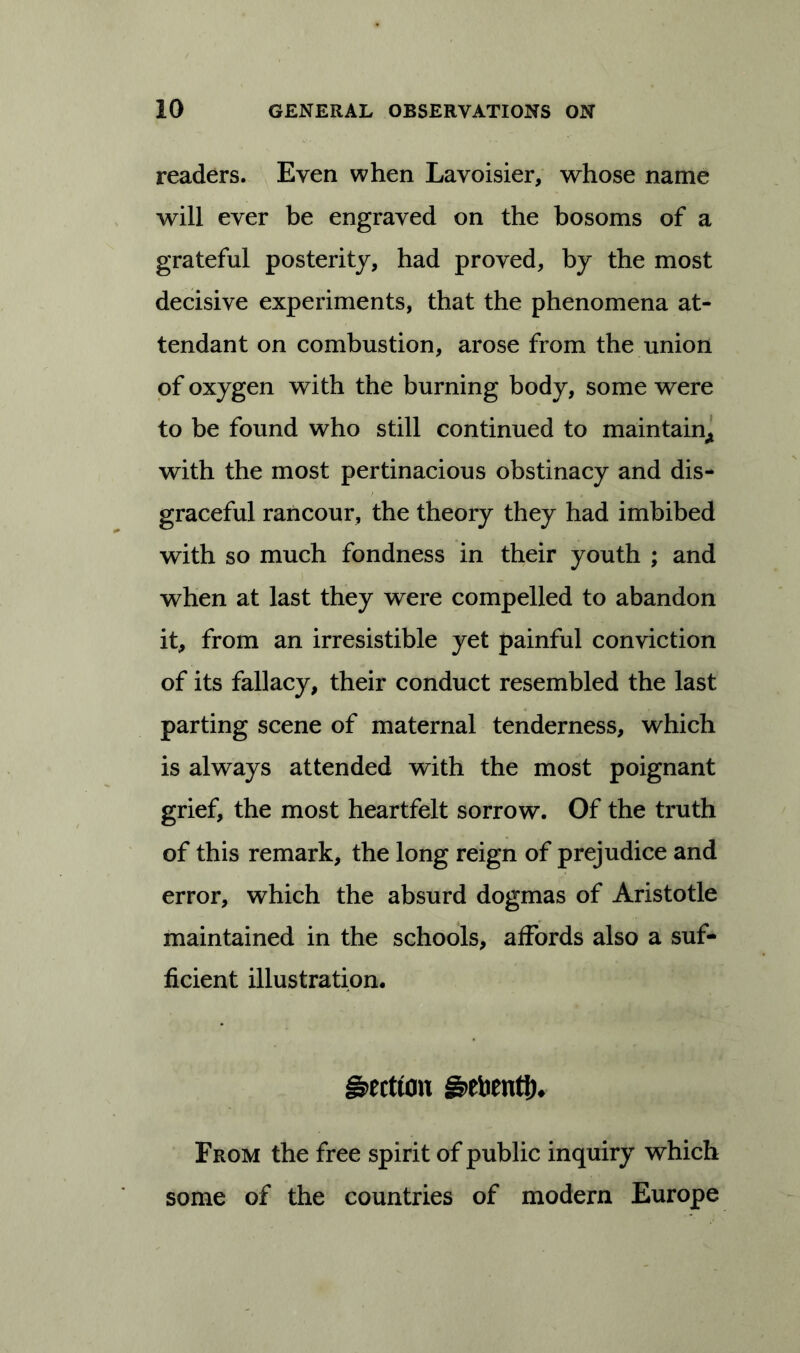 readers. Even when Lavoisier, whose name will ever be engraved on the bosoms of a grateful posterity, had proved, by the most decisive experiments, that the phenomena at- tendant on combustion, arose from the union of oxygen with the burning body, some were to be found who still continued to maintain* with the most pertinacious obstinacy and dis- graceful rancour, the theory they had imbibed with so much fondness in their youth ; and when at last they were compelled to abandon it, from an irresistible yet painful conviction of its fallacy, their conduct resembled the last parting scene of maternal tenderness, which is always attended with the most poignant grief, the most heartfelt sorrow. Of the truth of this remark, the long reign of prejudice and error, which the absurd dogmas of Aristotle maintained in the schools, affords also a suf- ficient illustration. §>ectton g>ebentth From the free spirit of public inquiry which some of the countries of modern Europe