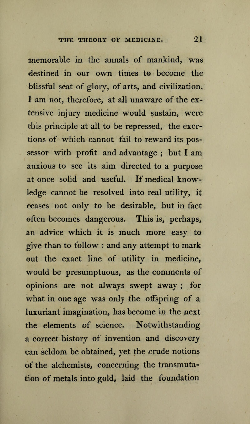 memorable in the annals of mankind, was destined in our own times to become the blissful seat of glory, of arts, and civilization. I am not, therefore, at all unaware of the ex- tensive injury medicine would sustain, were this principle at all to be repressed, the exer- tions of which cannot fail to reward its pos- sessor with profit and advantage ; but I am anxious to see its aim directed to a purpose at once solid and useful. If medical know- ledge eannot be resolved into real utility, it ceases not only to be desirable, but in fact often becomes dangerous. This is, perhaps, an advice which it is much more easy to give than to follow : and any attempt to mark out the exact line of utility in medicine, would be presumptuous, as the comments of opinions are not always swept away ; for what in one age was only the offspring of a luxuriant imagination, has become in the next the elements of science. Notwithstanding a correct history of invention and discovery can seldom be obtained, yet the crude notions of the alchemists, concerning the transmuta- tion of metals into gold, laid the foundation