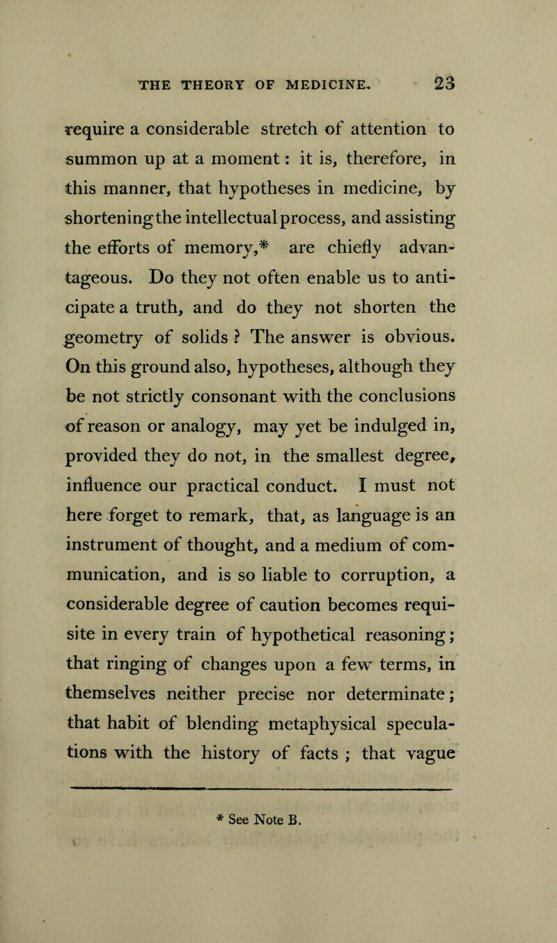 require a considerable stretch of attention to summon up at a moment: it is, therefore, in this manner, that hypotheses in medicine, by shortening the intellectual process, and assisting the efforts of memory,* are chiefly advan- tageous. Do they not often enable us to anti- cipate a truth, and do they not shorten the geometry of solids ? The answer is obvious. On this ground also, hypotheses, although they be not strictly consonant with the conclusions of reason or analogy, may yet be indulged in, provided they do not, in the smallest degree, influence our practical conduct. I must not here forget to remark, that, as language is an instrument of thought, and a medium of com- munication, and is so liable to corruption, a considerable degree of caution becomes requi- site in every train of hypothetical reasoning; that ringing of changes upon a few terms, in themselves neither precise nor determinate; that habit of blending metaphysical specula- tions with the history of facts ; that vague * See Note B.