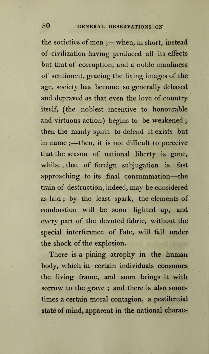 80 the societies of men ;—when, in short, instead of civilization having produced all its effects but that of corruption, and a noble manliness of sentiment, gracing the living images of the age, society has become so generally debased and depraved as that even the love of country itself, (the noblest incentive to honourable and virtuous action) begins to be weakened ; then the manly spirit to defend it exists but in name ;—then, it is not difficult to perceive that the season of national liberty is gone, whilst . that of foreign subjugation is fast approaching to its final consummation—the train of destruction, indeed, may be considered as laid ; by the least spark, the elements of combustion will be soon lighted up, and every part of the devoted fabric, without the special interference of Fate, will fall under the shock of the explosion. There is a pining atrophy in the human body, which in certain individuals consumes, the living frame, and soon brings it with sorrow to the grave ; and there is also some- times a certain moral contagion, a pestilential state of mind, apparent in the national charac-