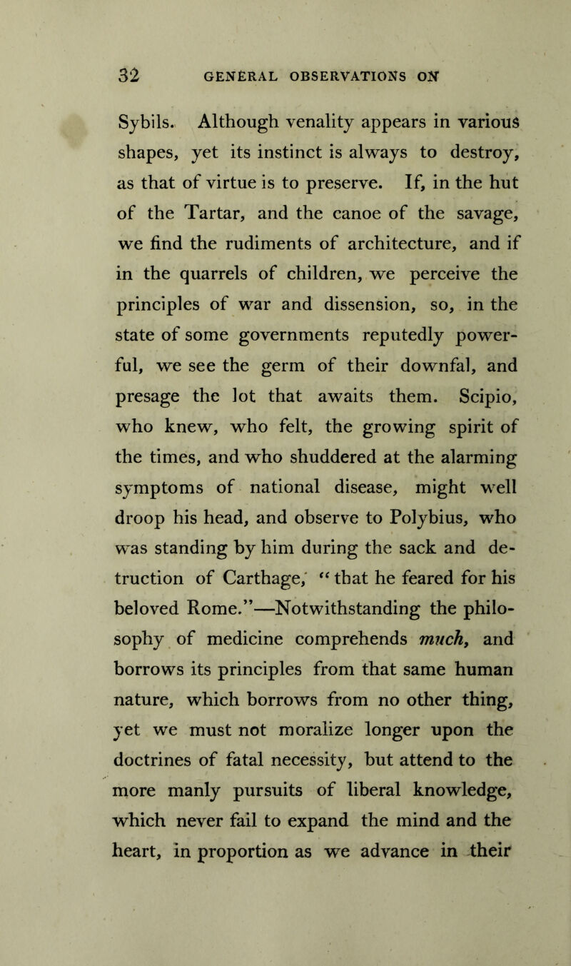 Sybils- Although venality appears in various shapes, yet its instinct is always to destroy, as that of virtue is to preserve. If, in the hut of the Tartar, and the canoe of the savage, we find the rudiments of architecture, and if in the quarrels of children, we perceive the principles of war and dissension, so, in the state of some governments reputedly power- ful, we see the germ of their downfal, and presage the lot that awaits them. Scipio, who knew, who felt, the growing spirit of the times, and who shuddered at the alarming symptoms of national disease, might well droop his head, and observe to Polybius, who was standing by him during the sack and de- traction of Carthage, “ that he feared for his beloved Rome.”—Notwithstanding the philo- sophy of medicine comprehends much, and borrows its principles from that same human nature, which borrows from no other thing, yet we must not moralize longer upon the doctrines of fatal necessity, but attend to the more manly pursuits of liberal knowledge, which never fail to expand the mind and the heart, in proportion as we advance in their