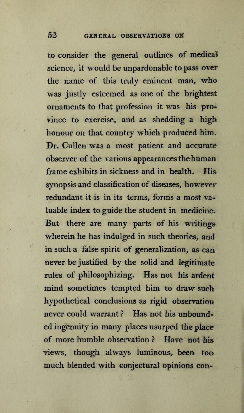 to consider the general outlines of medical science, it would be unpardonable to pass over the name of this truly eminent man, who was justly esteemed as one of the brightest ornaments to that profession it was his pro- vince to exercise, and as shedding a high honour on that country which produced him. Dr. Cullen was a most patient and accurate observer of the various appearances the human frame exhibits in sickness and in health. His synopsis and classification of diseases, however redundant it is in its terms, forms a most va- luable index to guide the student in medicine* But there are many parts of his writings wherein he has indulged in such theories, and in such a false spirit of generalization, as can never be justified by the solid and legitimate rules of philosophizing. Has not his ardent mind sometimes tempted him to draw such hypothetical conclusions as rigid observation never could warrant ? Has not his unbound- ed ingenuity in many places usurped the place of more humble observation ? Have not his views, though always luminous, been too much blended with conjectural opinions con-