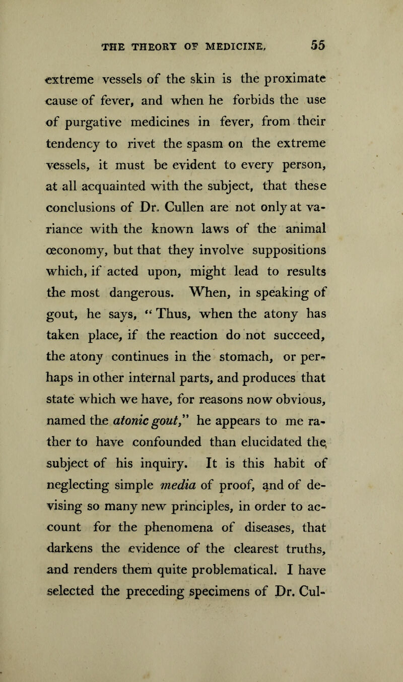 extreme vessels of the skin is the proximate cause of fever, and when he forbids the use of purgative medicines in fever, from their tendency to rivet the spasm on the extreme vessels, it must be evident to every person, at all acquainted with the subject, that these conclusions of Dr, Cullen are not only at va- riance with the known laws of the animal oeconomy, but that they involve suppositions which, if acted upon, might lead to results the most dangerous. When, in speaking of gout, he says, “ Thus, when the atony has taken place, if the reaction do not succeed, the atony continues in the stomach, or per*? haps in other internal parts, and produces that state which we have, for reasons now obvious, named the atonic gout,” he appears to me ra^ ther to have confounded than elucidated the, subject of his inquiry. It is this habit of neglecting simple media of proof, and of de- vising so many new principles, in order to ac- count for the phenomena of diseases, that darkens the evidence of the clearest truths, and renders them quite problematical. I have selected the preceding specimens of Dr. Cul-