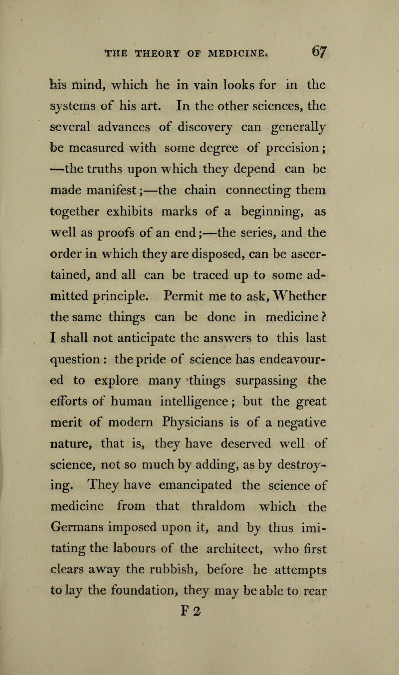 his mind, which he in vain looks for in the systems of his art. In the other sciences, the several advances of discovery can generally be measured with some degree of precision; —the truths upon which they depend can be made manifest;—the chain connecting them together exhibits marks of a beginning, as well as proofs of an endthe series, and the order in which they are disposed, can be ascer- tained, and all can be traced up to some ad- mitted principle. Permit me to ask, Whether the same things can be done in medicine ? I shall not anticipate the answers to this last question : the pride of science has endeavour- ed to explore many things surpassing the efforts of human intelligence; but the great merit of modern Physicians is of a negative nature, that is, they have deserved well of science, not so much by adding, as by destroy- ing. They have emancipated the science of medicine from that thraldom which the Germans imposed upon it, and by thus imi- tating the labours of the architect, who first clears away the rubbish, before he attempts to lay the foundation, they may be able to rear F 2