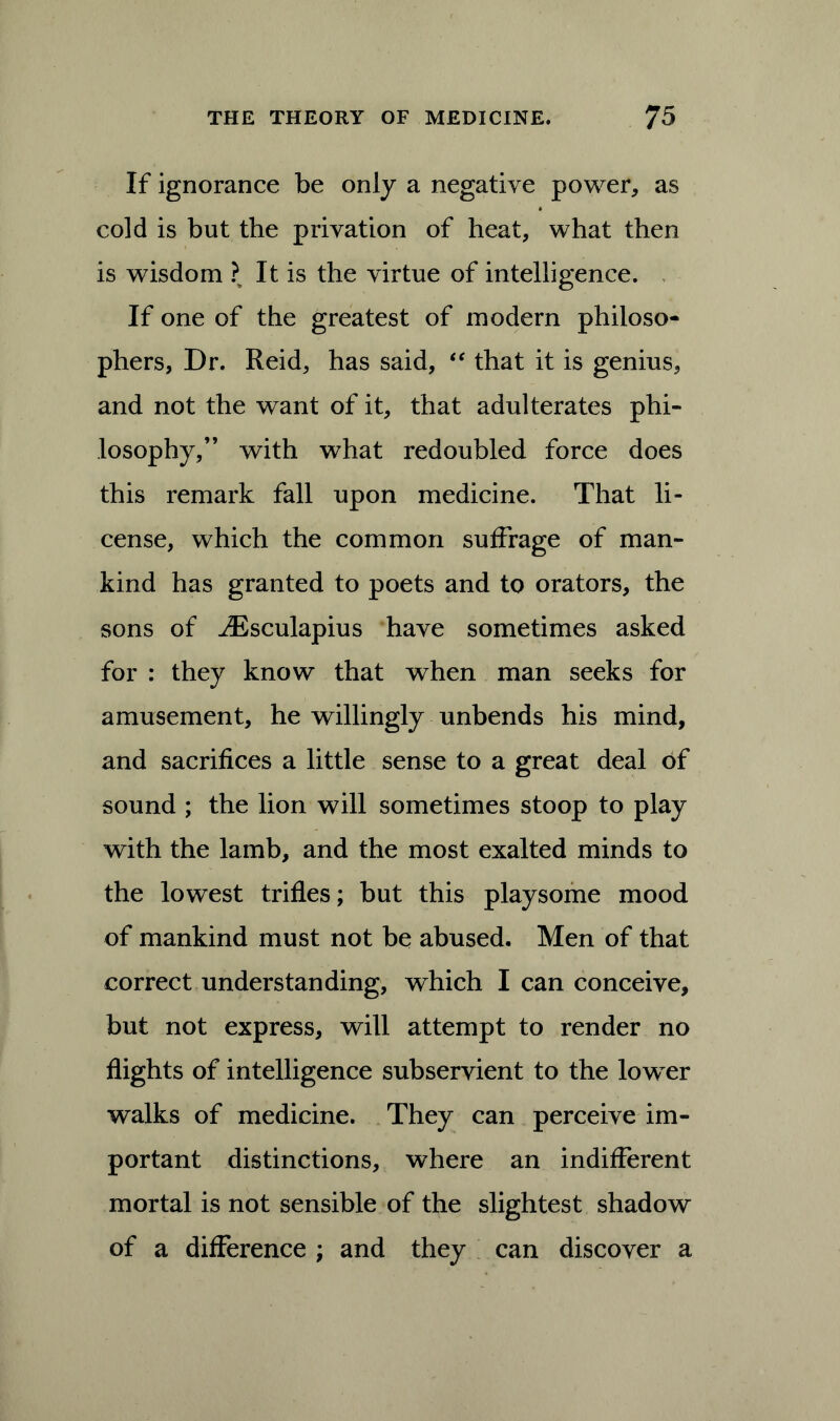 If ignorance be only a negative power, as cold is but the privation of heat, what then is wdsdom ? It is the virtue of intelligence. If one of the greatest of modern philoso- phers, Dr. Reid, has said, “ that it is genius, and not the want of it, that adulterates phi- losophy,” with what redoubled force does this remark fall upon medicine. That li- cense, which the common suffrage of man- kind has granted to poets and to orators, the sons of iEsculapius have sometimes asked for : they know that when man seeks for amusement, he willingly unbends his mind, and sacrifices a little sense to a great deal of sound ; the lion will sometimes stoop to play with the lamb, and the most exalted minds to the lowest trifles; but this playsome mood of mankind must not be abused. Men of that correct understanding, which I can conceive, but not express, will attempt to render no flights of intelligence subservient to the lower walks of medicine. They can perceive im- portant distinctions, where an indifferent mortal is not sensible of the slightest shadow of a difference ; and they can discover a