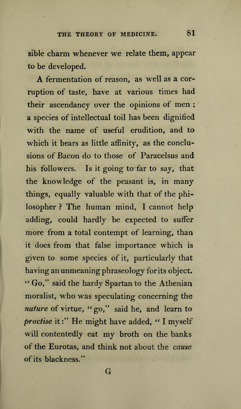 sible charm whenever we relate them, appear to be developed. A fermentation of reason, as well as a cor- ruption of taste, have at various times had their ascendancy over the opinions of men ; a species of intellectual toil has been dignified with the name of useful erudition, and to which it bears as little affinity, as the conclu- sions of Bacon do to those of Paracelsus and his followers. Is it going to far to say, that the knowledge of the peasant is, in many things, equally valuable with that of the phi- losopher ? The human mind, I cannot help adding, could hardly be expected to suffer more from a total contempt of learning, than it does from that false importance which is given to some species of it, particularly that having an unmeaning phraseology for its object. “ Go,” said the hardy Spartan to the Athenian moralist, who was speculating concerning the nature of virtue, “go,” said he, and learn to practise it:” He might have added, “ I myself will contentedly eat my broth on the banks of the Eurotas, and think not about the cause of its blackness.” G