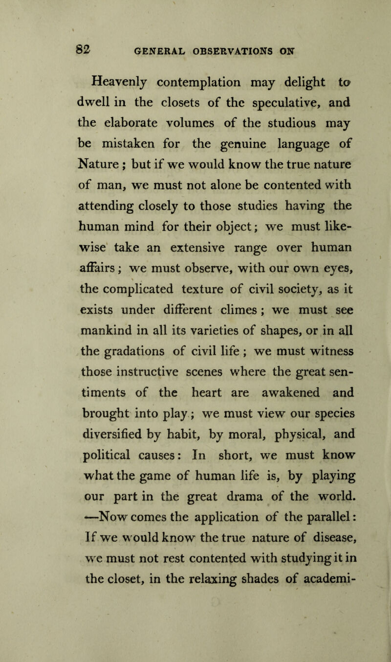 Heavenly contemplation may delight to dwell in the closets of the speculative, and the elaborate volumes of the studious may be mistaken for the genuine language of Nature ; but if we would know the true nature of man, we must not alone be contented with attending closely to those studies having the human mind for their object; we must like- wise take an extensive range over human affairs ; we must observe, with our own eyes, the complicated texture of civil society, as it exists under different climes ; we must see mankind in all its varieties of shapes, or in all the gradations of civil life ; we must witness those instructive scenes where the great sen- timents of the heart are awakened and brought into play ; we must view our species diversified by habit, by moral, physical, and political causes: In short, we must know what the game of human life is, by playing our part in the great drama of the world. —Now comes the application of the parallel: If we would know the true nature of disease, we must not rest contented with studying it in the closet, in the relaxing shades of academi-