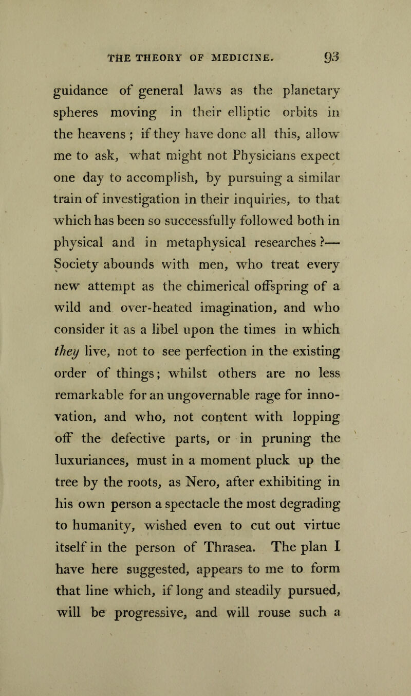 guidance of general laws as the planetary spheres moving in their elliptic orbits in the heavens ; if they have done all this, allow me to ask, wdiat might not Physicians expect one day to accomplish, by pursuing a similar train of investigation in their inquiries, to that which has been so successfully followed both in physical and in metaphysical researches ?— Society abounds with men, who treat every new attempt as the chimerical offspring of a wild and over-heated imagination, and who consider it as a libel upon the times in which they live, not to see perfection in the existing order of things; whilst others are no less remarkable for an ungovernable rage for inno- vation, and who, not content with lopping off the defective parts, or in pruning the luxuriances, must in a moment pluck up the tree by the roots, as Nero, after exhibiting in his own person a spectacle the most degrading to humanity, wished even to cut out virtue itself in the person of Thrasea. The plan I have here suggested, appears to me to form that line which, if long and steadily pursued, will be progressive, and will rouse such a