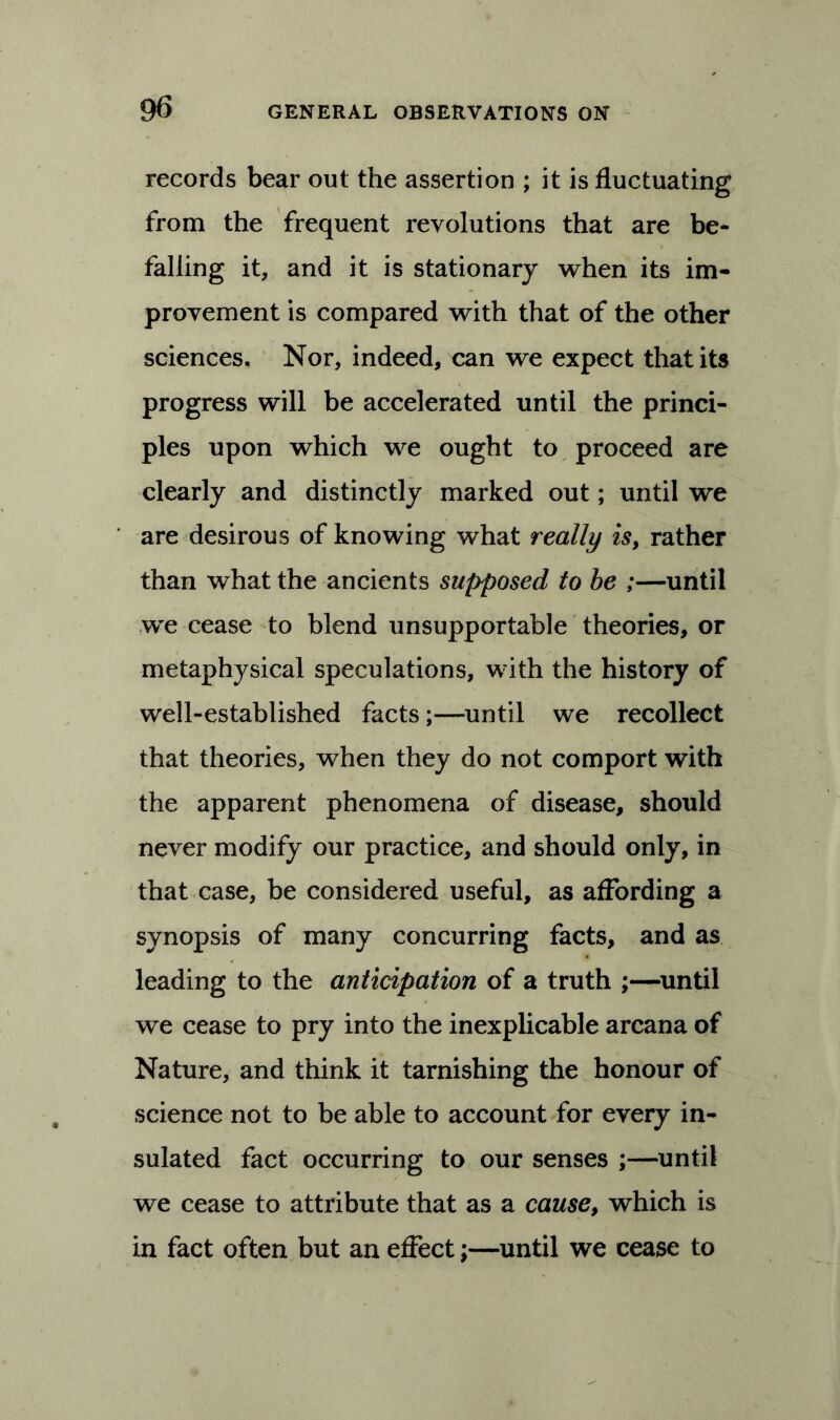 records bear out the assertion ; it is fluctuating from the frequent revolutions that are be- falling it, and it is stationary when its im- provement is compared with that of the other sciences. Nor, indeed, can we expect that its progress will be accelerated until the princi- ples upon wdiich we ought to proceed are clearly and distinctly marked out; until we are desirous of knowing what really is, rather than what the ancients supposed to be ;—until we cease to blend unsupportable theories, or metaphysical speculations, with the history of well-established facts;—until we recollect that theories, when they do not comport with the apparent phenomena of disease, should never modify our practice, and should only, in that case, be considered useful, as affording a synopsis of many concurring facts, and as leading to the anticipation of a truth ;—until we cease to pry into the inexplicable arcana of Nature, and think it tarnishing the honour of science not to be able to account for every in- sulated fact occurring to our senses ;—until we cease to attribute that as a cause, which is in fact often but an effect;—until we cease to