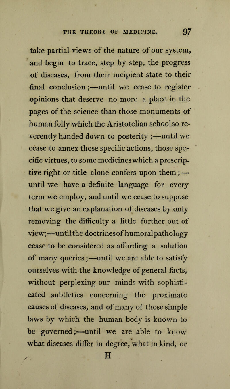 take partial views of the nature of our system, and begin to trace, step by step, the progress of diseases, from their incipient state to their final conclusion;—until we cease to register opinions that deserve no more a place in the pages of the science than those monuments of human folly which the Aristotelian school so re- verently handed down to posterity ;—until we cease to annex those specific actions, those spe- cific virtues, to some medicines which a prescrip- tive right or title alone confers upon them;— until we have a definite language for everj^ term we employ, and until we cease to suppose that we give an explanation of diseases by only removing the difficulty a little further out of view; —until the doctrines of hu moral pathol ogy cease to be considered as affording a solution of many queries;—until we are able to satisfy ourselves with the knowledge of general facts, without perplexing our minds with sophisti- cated subtleties concerning the proximate causes of diseases, and of many of those simple laws by which the human body is known to be governed;—until we are able to know what diseases differ in degree, what in kind, or H