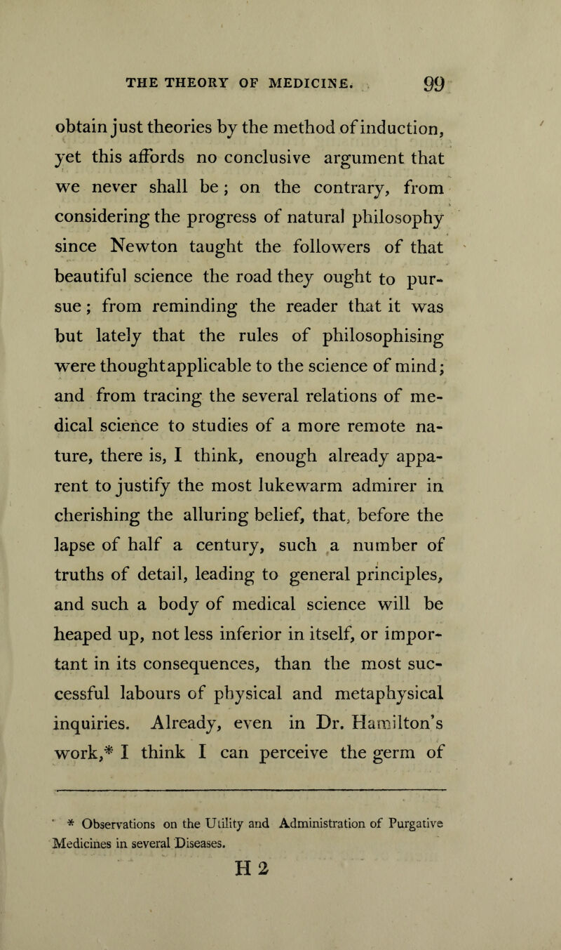 obtain just theories by the method of induction, yet this affords no conclusive argument that we never shall be; on the contrary, from considering the progress of natural philosophy since Newton taught the followers of that beautiful science the road they ought to pur- sue ; from reminding the reader that it was but lately that the rules of philosophising were thought applicable to the science of mind; and from tracing the several relations of me- dical science to studies of a more remote na- ture, there is, I think, enough already appa- rent to justify the most lukewarm admirer in cherishing the alluring belief, that, before the lapse of half a century, such a number of truths of detail, leading to general principles, and such a body of medical science will be heaped up, not less inferior in itself, or impor- tant in its consequences, than the most suc- cessful labours of physical and metaphysical inquiries. Already, even in Dr. Hamilton’s work,* I think I can perceive the germ of * Observations on the Utility and Administration of Purgative Medicines in several Diseases. H2