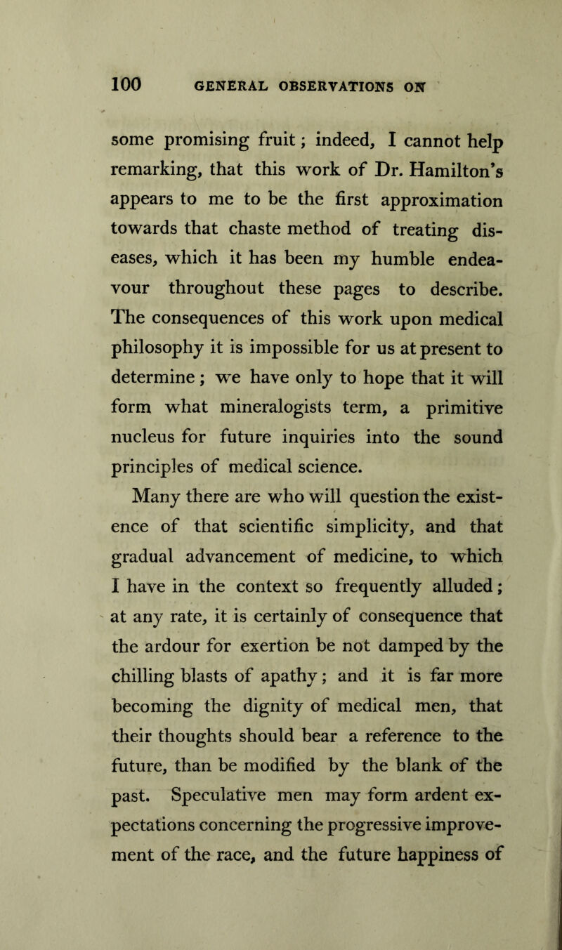 some promising fruit; indeed, I cannot help remarking, that this work of Dr. Hamilton’s appears to me to be the first approximation towards that chaste method of treating dis- eases, which it has been my humble endea- vour throughout these pages to describe. The consequences of this work upon medical philosophy it is impossible for us at present to determine ; we have only to hope that it will form what mineralogists term, a primitive nucleus for future inquiries into the sound principles of medical science. Many there are who will question the exist- ence of that scientific simplicity, and that gradual advancement of medicine, to which I have in the context so frequently alluded; at any rate, it is certainly of consequence that the ardour for exertion be not damped by the chilling blasts of apathy; and it is far more becoming the dignity of medical men, that their thoughts should bear a reference to the future, than be modified by the blank of the past. Speculative men may form ardent ex- pectations concerning the progressive improve- ment of the race, and the future happiness of