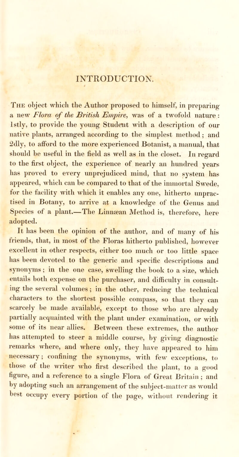 INTRODUCTION. The object which the Author proposed to himself, in preparing a new Flora of the British Empire, was of a twofold nature: lstly, to provide the young Student with a description of our native plants, arranged according to the simplest method; and 2dly, to afford to the more experienced Botanist, a manual, that should be useful in the field as well as in the closet. In regard to the first object, the experience of nearly an hundred years has proved to every unprejudiced mind, that no system has appeared, which can be compared to that of the immortal Swede, for the facility with which it enables any one, hitherto unprac- tised in Botany, to arrive at a knowledge of the Genus and Species of a plant.—The Lin mean Method is, therefore, here adopted. It has been the opinion of the author, and of many of his friends, that, in most of the Floras hitherto published, however excellent in other respects, either too much or too little space has been devoted to the generic and specific descriptions and synonyms; in the one case, swelling the book to a size, which entails both expense on the purchaser, and difficidty in consult- ing the several volumes; in the other, reducing the technical characters to the shortest possible compass, so that they can scarcely be made available, except to those who are already partially acquainted with the plant under examination, or with some of its near allies. Between these extremes, the author has attempted to steer a middle course, by giving diagnostic remarks where, and where only, they have appeared to him necessary; confining the synonyms, with few exceptions, to those of the writer who first described the plant, to a good figure, and a reference to a single Flora of Great Britain; and by adopting such an arrangement of the subject-matter as would best occupy every portion of the page, without rendering it